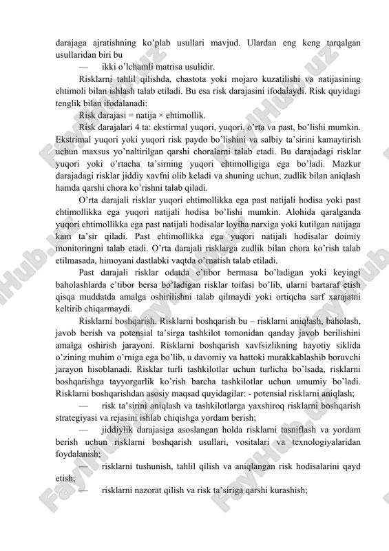 qilmaydigan va major risklar · alohida e’tibor va kuzatuv talab qiluvchilarga ajratiladi. risklar chastotasi va ko’p sonligiga asoslangan holda ularni ikki o’lchamli matrisa usuli yordamida guruhlarga ajratish mumkin. riskning darajalari. risk darajasi tarmoqda (yoki tizimga) natijaviy ta’sirning bahosi bo’lib, risk chastotasi va uning ko’p sonligiga ko’ra risklarni darajaga ajratishning ko’plab usullari mavjud. ulardan eng keng tarqalgan usullaridan biri bu · ikki o’lchamli matrisa usulidir. risklarni tahlil qilishda, chastota yoki mojaro kuzatilishi va natijasining ehtimoli bilan ishlash talab etiladi. bu esa risk darajasini ifodalaydi. risk quyidagi tenglik bilan ifodalanadi: risk darajasi = natija × ehtimollik. risk darajalari 4 ta: ekstirmal yuqori, yuqori, o’rta va past, bo’lishi mumkin. ekstrimal yuqori yoki yuqori risk paydo bo’lishini va salbiy ta’sirini kamaytirish uchun maxsus yo’naltirilgan qarshi choralarni talab etadi. bu darajadagi risklar yuqori yoki o’rtacha ta’sirning yuqori ehtimolligiga ega bo’ladi. mazkur darajadagi risklar jiddiy xavfni olib keladi va shuning uchun, zudlik bilan aniqlash hamda qarshi …