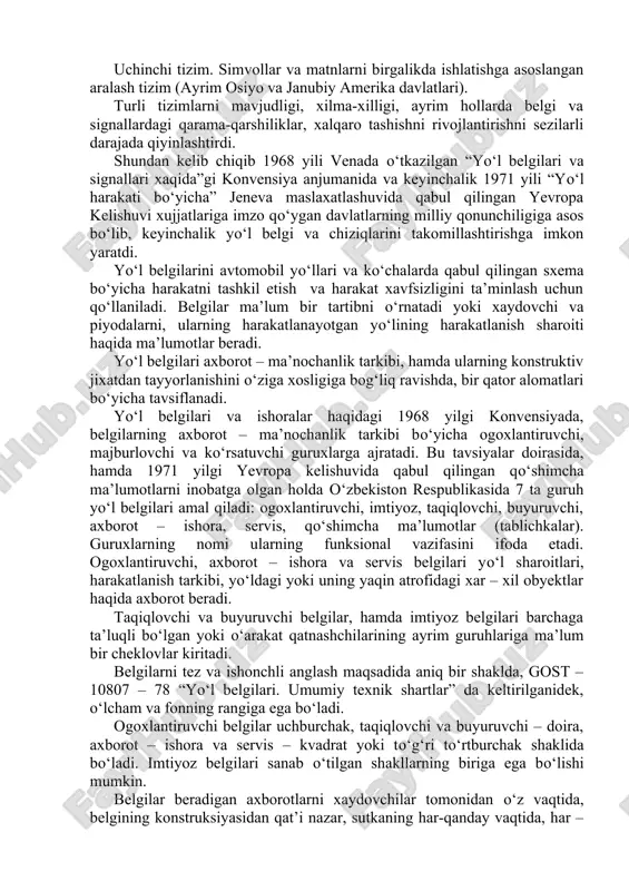 a tizimlar mavjud bo‘lgan. birinchi tizim. yo‘l harakati konvensiyasi tavsiyalariga xamda yo‘l belgilari va signallari bayonnomasiga (1949y.) asoslangan tizim. bu tizimning asosi – haydovchiga yo‘l sharoiti haqida axborot beruvchi simvolli yoki buyuruvchi belgilar (sobiq sssr va ko‘pchilik yevropa davlatlari). ikkinchi tizim. matnli mavzudagi belgilarni ishlatishga asoslangan tizim (aqsh, avstraliya, yangi zelandiya). uchinchi tizim. simvollar va matnlarni birgalikda ishlatishga asoslangan aralash tizim (ayrim osiyo va janubiy amerika davlatlari). turli tizimlarni mavjudligi, xilma-xilligi, ayrim hollarda belgi va signallardagi qarama-qarshiliklar, xalqaro tashishni rivojlantirishni sezilarli darajada qiyinlashtirdi. shundan kelib chiqib 1968 yili venada o‘tkazilgan “yo‘l belgilari va signallari xaqida”gi konvensiya anjumanida va keyinchalik 1971 yili “yo‘l harakati bo‘yicha” jeneva maslaxatlashuvida qabul qilingan yevropa kelishuvi xujjatlariga imzo qo‘ygan davlatlarning milliy qonunchiligiga asos bo‘lib, keyinchalik yo‘l belgi va chiziqlarini takomillashtirishga imkon yaratdi. yo‘l belgilarini avtomobil yo‘llari va ko‘chalarda qabul qilingan sxema bo‘yicha harakatni tashkil etish va harakat xavfsizligini ta’minlash uchun qo‘llaniladi. belgilar ma’lum bir tartibni o‘rnatadi …