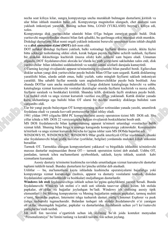 rga magnitofon ulangach, chet dasturni xam yuklash imkoniyati yaratildi. buning uchun bitta, load (yuklash) buyrug’i kifoya edi, xolos. kompyuterga disk yurituvchilar ulanishi bilan otga bulgan zaruriyat paydo buldi. disk yurituvchi magnitofondan shunisi bilan fark qiladiki, bu qurilmaga erkin murojaat etish mumkin. diskdagi dasturlarni fakat nomi orqali yuklash imkonini beruvchi operatsion tizim ishlab chiqildi va u disk operatsion tizimi (dot) deb nom oldi. dot nafakat diskdagi fayllarni yuklash, balki xotiradagi fayllarni diskka yozish, ikkita faylni bitta sektorga tushishining oldini olish, kerak bulgan paytda fayllarni uchirib tashlash, fayllarni bir diskdan ikkinchisiga kuchirish (nusxa olish) kabi ishlarni xam bajara oladi. umuman olganda, dot foydalanuvchini aloxida ko’zlarda ko’plab yozuvlarni saklashdan xalos etdi, disk yurituvchilar bilan ishlashni soddalashtirdi va xatolar sonini sezilarli darajada kamaytirdi. otlarning keyingi rivojlanishi apparat ta'minotining rivojlanishi bilan parallel bordi. egiluvchan disklar uchun yangi disk yurituvchilar paydo bulishi bilan otlar xam uzgardi. kattik disklarning yaratilishi bilan, ularda unlab emas, balki yuzlab, xatto …