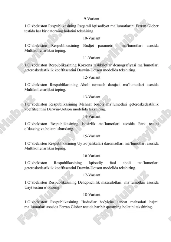 15-variant 1.o‘zbekiston respublikasining uy xo’jalikalari daromadlari ma’lumotlari asosida multikollenarlikni toping. 16-variant 1.o‘zbekiston respublikasining iqtisodiy faol aholi ma’lumotlari geteroskedastiklik koeffitsentini darwin-uotson modelida tekshiring. 17-variant 1.o‘zbekiston respublikasining dehqonchilik maxsulotlari ma’lumotlari asosida uayt testini o’tkazing. 18-variant 1.o‘zbekiston respublikasining hududlar bo’yicha sanoat mahsuloti hajmi ma’lumotlari asosida ferran glober testida har bir qatorning holatini tekshiring. 19-variant 1.o‘zbekiston respublikasining aholi jon boshiga ishlab chiqarilgan iste’mol mollari ma’lumotlari geteroskedastiklik koeffitsentini darwin-uotson modelida tekshiring. 20-variant 1.o‘zbekiston respublikasining sohalarda elektr energiya istemoli ma’lumotlari asosida multikollenarlikni toping. 21-variant 1.o‘zbekiston respublikasining ko’mir qazib olinish va iste’moli ma’lumotlari park testini o’tkazing va holatni sharxlang. 22-variant 1.o‘zbekiston respublikasining yaim deflyatori ma’lumotlari uayt testini o’tkazing. 23-variant 1.o‘zbekiston respublikasining aholi jon boshiga yalpi ichki (hududiy) mahsulot hajmi ma’lumotlari multikollenarlikni toping. 24-variant 1.o‘zbekiston respublikasining mamlakat ichidagi turizm iste’moli ma’lumotlari geteroskedastiklik koeffitsentini darwin-uotson modelida tekshiring. 25-variant 1.o‘zbekiston respublikasining hududlar kesimida jami ro`yxatga olingan jinoyatlar soni ma’lumotlari ferran glober testida har bir qatorning holatini tekshiring.