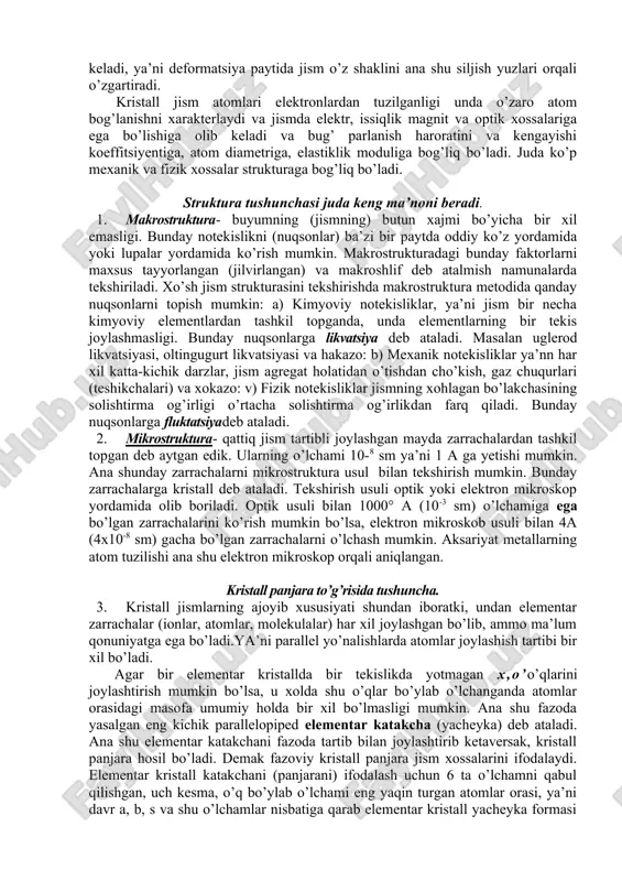 ishlarni o’rganish material xossalarini yaxshilashgagina olib kelmay, balki ana shu metod asosida prinsip jihatdan ya’ni qattiqliginio’zgartiradi so’ngra sekin asta suyuq holatga o’tadi. sovutilganda esa xuddi shunday jarayon teskari tomoniga qaytariladi. demak amorf jismlar kristall jismga qaraganda termodinamik potensiali kamroq va beqarorlirokdir. kristall jismlarda elementar zarrachalar tartibli joylashgan bo’ladi (ionlar, atomlar, molekulalar). ana shu geometrik faktorlar kristall jismlarga anizotropik xossasini beradi, ya’ni jismga qo’yilgan kuch yo’nalishiga qarab uning xossalarida farq bo’ladi. ana shu geometrik faktor jismda siljish yuzalarini mavjudligiga olib keladi, ya’ni deformatsiya paytida jism o’z shaklini ana shu siljish yuzlari orqali o’zgartiradi. kristall jism atomlari elektronlardan tuzilganligi unda o’zaro atom bog’lanishni xarakterlaydi va jismda elektr, issiqlik magnit va optik xossalariga ega bo’lishiga olib keladi va bug’ parlanish haroratini va kengayishi koeffitsiyentiga, atom diametriga, elastiklik moduliga bog’liq bo’ladi. juda ko’p mexanik va fizik xossalar strukturaga bog’liq bo’ladi. struktura tushunchasi juda keng ma’noni beradi. 1. makrostruktura- buyumning (jismning) butun xajmi bo’yicha bir …