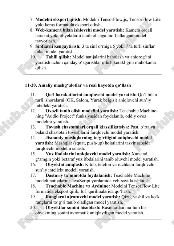 ng "audio project" funksiyasidan foydalanib, oddiy ovoz modelini yaratish. 13. tovush chastotalari orqali klassifikatsiya: past, o‘rta va baland chastotali tovushlarni farqlovchi model yaratish. 14. jismoniy mashqlarning to‘g‘riligini aniqlovchi model yaratish: mashqlar (squat, push-up) holatlarini tasvir asosida farqlovchi modelni sinash. 15. yuz ifodalarini aniqlovchi model yaratish: xursand, g‘amgin yoki betaraf yuz ifodalarini tanib oluvchi model yaratish. 16. obyektni aniqlash: kitob, telefon va ruchkani farqlovchi sun’iy intellekt modeli yaratish. 17. dasturiy ta’minotda foydalanish: teachable machine modeli natijalarini javascript yordamida veb-saytda ishlatish. 18. teachable machine va arduino: modelni tensorflow lite formatida eksport qilib, iot qurilmalarida qo‘llash. 19. ranglarni ajratuvchi model yaratish: qizil, yashil va ko‘k ranglarni to‘g‘ri tanib oladigan model yaratish. 20. obyektlar sonini hisoblash: rasmlardan ma’lum bir obyektning sonini avtomatik aniqlaydigan model yaratish. 21-30. ilg‘or mashg‘ulotlar va sun’iy intellektni optimallashtirish 21. dastlabki modelning aniq ishlash darajasini baholash: modelning aniqligi qanday ekanligini tekshirish. 22. yangi ma’lumotlar bilan modelni qayta o‘qitish: model noto‘g‘ri ishlaganda, …