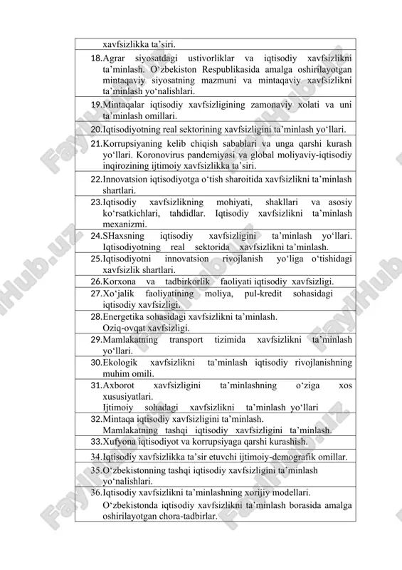 axsning muhim iqtisodiy manfaatlari va xavfsizligini ta’minlash yo‘llari. 17. iqtisodiy xavfsizlikka ta’sir etuvchi ijtimoiy-siyosiy omillar. mamlakatda yuzaga kelgan demografik vaziyat va uning xavfsizlikka ta’siri. 18. agrar siyosatdagi ustivorliklar va iqtisodiy xavfsizlikni ta’minlash. o‘zbekiston respublikasida amalga oshirilayotgan mintaqaviy siyosatning mazmuni va mintaqaviy xavfsizlikni ta’minlash yo‘nalishlari. 19. mintaqalar iqtisodiy xavfsizligining zamonaviy xolati va uni ta’minlash omillari. 20. iqtisodiyotning real sektorining xavfsizligini ta’minlash yo‘llari. 21. korrupsiyaning kelib chiqish sabablari va unga qarshi kurash yo‘llari. koronovirus pandemiyasi va global moliyaviy-iqtisodiy inqirozining ijtimoiy xavfsizlikka ta’siri. 22. innovatsion iqtisodiyotga o‘tish sharoitida xavfsizlikni ta’minlash shartlari. 23. iqtisodiy xavfsizlikning mohiyati, shakllari va asosiy ko‘rsatkichlari, tahdidlar. iqtisodiy xavfsizlikni ta’minlash mexanizmi. 24. shaxsning iqtisodiy xavfsizligini ta’minlash yo‘llari. iqtisodiyotning real sektorida xavfsizlikni ta’minlash. 25. iqtisodiyotni innovatsion rivojlanish yo‘liga o‘tishidagi xavfsizlik shartlari. 26. korxona va tadbirkorlik faoliyati iqtisodiy xavfsizligi. 27. xo‘jalik faoliyatining moliya, pul-kredit sohasidagi iqtisodiy xavfsizligi. 28. energetika sohasidagi xavfsizlikni ta’minlash. oziq-ovqat xavfsizligi. 29. mamlakatning transport tizimida xavfsizlikni ta’minlash yo‘llari. 30. …