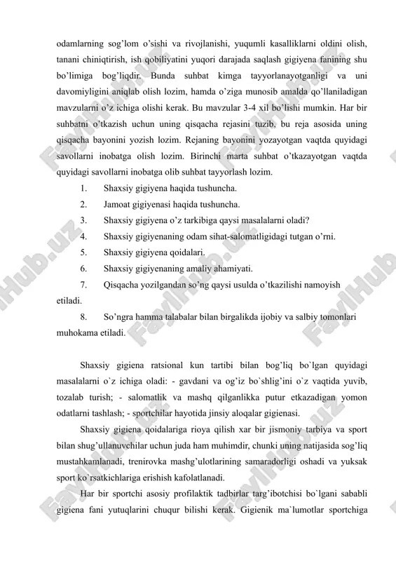 rning sog'lig'iga salbiy ta'sir ko'rsatadi (passiv chekish, yuqumli kasalliklar va gelmintlarning paydo bo'lishi va tarqalishi, zaharlanish va boshqalar). har biro dam hayotida shaxsiy gigiyena alohida ahamiyatga ega bo’ladi. chunki odamlarning sog’lom o’sishi va rivojlanishi, yuqumli kasalliklarni oldini olish, tanani chiniqtirish, ish qobiliyatini yuqori darajada saqlash gigiyena fanining shu bo’limiga bog’liqdir. bunda suhbat kimga tayyorlanayotganligi va uni davomiyligini aniqlab olish lozim, hamda o’ziga munosib amalda qo’llaniladigan mavzularni o’z ichiga olishi kerak. bu mavzular 3-4 xil bo’lishi mumkin. har bir suhbatni o’tkazish uchun uning qisqacha rejasini tuzib, bu reja asosida uning qisqacha bayonini yozish lozim. rejaning bayonini yozayotgan vaqtda quyidagi savollarni inobatga olish lozim. birinchi marta suhbat o’tkazayotgan vaqtda quyidagi savollarni inobatga olib suhbat tayyorlash lozim. 1. shaxsiy gigiyena haqida tushuncha. 2. jamoat gigiyenasi haqida tushuncha. 3. shaxsiy gigiyena o’z tarkibiga qaysi masalalarni oladi? 4. shaxsiy gigiyenaning odam sihat-salomatligidagi tutgan o’rni. 5. shaxsiy gigiyena qoidalari. 6. shaxsiy gigiyenaning amaliy ahamiyati. 7. qisqacha …