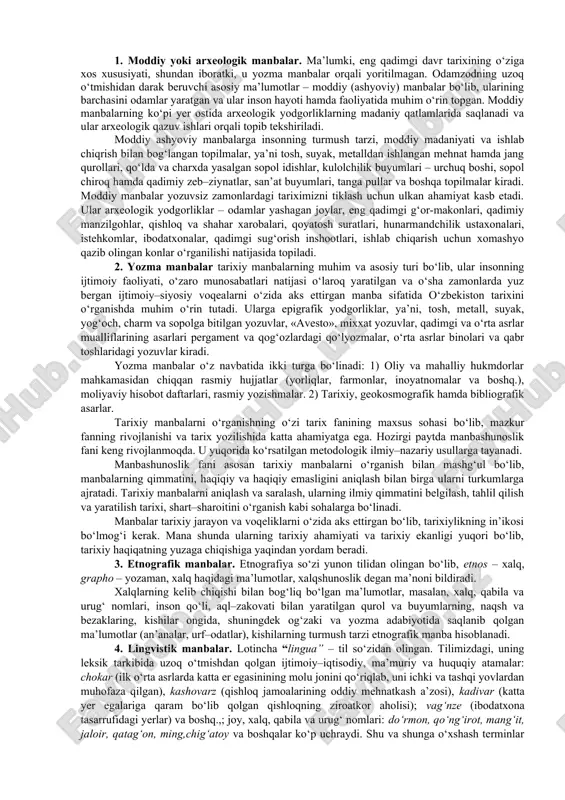 ularining barchasini odamlar yaratgan va ular inson hayoti hamda faoliyatida muhim o‘rin topgan. moddiy manbalarning ko‘pi yer ostida arxeologik yodgorliklarning madaniy qatlamlarida saqlanadi va ular arxeologik qazuv ishlari orqali topib tekshiriladi. moddiy ashyoviy manbalarga insonning turmush tarzi, moddiy madaniyati va ishlab chiqrish bilan bog‘langan topilmalar, ya’ni tosh, suyak, metalldan ishlangan mehnat hamda jang qurollari, qo‘lda va charxda yasalgan sopol idishlar, kulolchilik buyumlari – urchuq boshi, sopol chiroq hamda qadimiy zeb–ziynatlar, san’at buyumlari, tanga pullar va boshqa topilmalar kiradi. moddiy manbalar yozuvsiz zamonlardagi tariximizni tiklash uchun ulkan ahamiyat kasb etadi. ular arxeologik yodgorliklar – odamlar yashagan joylar, eng qadimgi g‘or-makonlari, qadimiy manzilgohlar, qishloq va shahar xarobalari, qoyatosh suratlari, hunarmandchilik ustaxonalari, istehkomlar, ibodatxonalar, qadimgi sug‘orish inshootlari, ishlab chiqarish uchun xomashyo qazib olingan konlar o‘rganilishi natijasida topiladi. 2. yozma manbalar tarixiy manbalarning muhim va asosiy turi bo‘lib, ular insonning ijtimoiy faoliyati, o‘zaro munosabatlari natijasi o‘laroq yaratilgan va o‘sha zamonlarda yuz bergan ijtimoiy–siyosiy voqealarni …