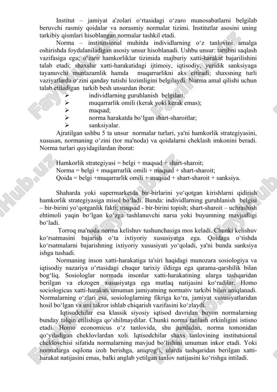 bo‘lmaydi. bu inson ongi bilan yaratilgan o‘ziga xos konstruksiyalar, ko‘zga ko‘rinmaydigan mexanizmlardir. institutlar insonlarning muayyan jamoasiga xos bo‘lgan tafakkur tarzini aks ettiradi. institutlarning yana bir ta'rifi b.z.milner tomonidan d.nort [46] yozgan so‘z boshida keltirilgan: “institutlar – insonlar tomonidan ishlab chiqilgan cheklovlar hamda ularning o‘zaro hamkorligini tarkiblashtiruvchi majburlash omillari. bularning barchasi birgalikda jamiyat va iqtisodiyotning undovchi tarkibini hosil qiladi”. yuqorida keltirilgan ta'riflar institutlarning asosiy xususiyatlarini qamrab olgan holda, ularning asosiy vazifalarini hamda rivojlanish qonunlarini aks ettiradi hamda jamiyatni rivojlantirish uchun institutlarning muhimligini ta'kidlaydi. yuqorida ko‘rsatilgan barcha holatlarni umumlashtirgan holda, institutsionalizmning hozirgi zamon talqinlariga asosan institutlarni quyidagicha ta'riflash mumkin: institut – jamiyat a'zolari o‘rtasidagi o‘zaro munosabatlarni belgilab beruvchi rasmiy qoidalar va norasmiy normalar tizimi. institutlar asosini uning tarkibiy qismlari hisoblangan normalar tashkil etadi. norma – institutsional muhitda individlarning o‘z tanlovini amalga oshirishda foydalaniladigan asosiy unsur hisoblanadi. ushbu unsur: tartibni saqlash vazifasiga ega; o‘zaro hamkorliklar tizimida majburiy xatti-harakat bajarilishini talab etadi; shaxslar xatti-harakatidagi …