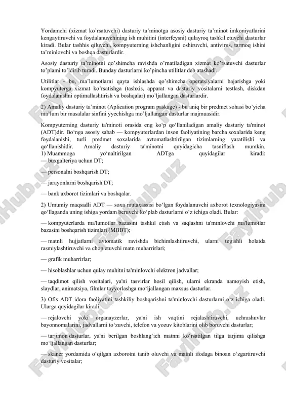 da yaratilishi mumkin. asosiy dasturiy ta’minot (baze software) - bu, kompyuter ishini ta’minlovchi dasturlarining minimal to’plamidan iborat. ularga quyidagilar kiradi: - operatsion tizim (ot); - tarmoq operatsion tizimi. yordamchi (xizmat ko’rsatuvchi) dasturiy ta’minotga asosiy dasturiy ta’minot imkoniyatlarini kengaytiruvchi va foydalanuvchining ish muhitini (interfeysni) qulayroq tashkil etuvchi dasturlar kiradi. bular tashhis qiluvchi, kompyuterning ishchanligini oshiruvchi, antivirus, tarmoq ishini ta’minlovchi va boshqa dasturlardir. asosiy dasturiy ta’minotni qo’shimcha ravishda o’rnatiladigan xizmat ko’rsatuvchi dasturlar to’plami to’ldirib turadi. bunday dasturlarni ko’pincha utilitlar deb atashadi. utilitlar - bu, ma’lumotlarni qayta ishlashda qo’shimcha operatsiyalarni bajarishga yoki kompyuterga xizmat ko’rsatishga (tashxis, apparat va dasturiy vositalarni testlash, diskdan foydalanishni optimallashtirish va boshqalar) mo’ljallangan dasturlardir. 2) amaliy dasturiy ta’minot (aplication program paskage) - bu aniq bir predmet sohasi bo’yicha ma’lum bir masalalar sinfini yyechishga mo’ljallangan dasturlar majmuasidir. kompyuterning dasturiy ta'minoti orasida eng ko‘p qo‘llaniladigan amaliy dasturiy ta'minot (adt)dir. bo‘nga asosiy sabab — kompyuterlardan inson faoliyatining barcha soxalarida keng foydalanishi, turli …