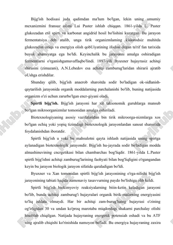 maydi. har bir achitqi zam-burug'haing hujayrasi o'zining og'irligidan 30 va undan ko'proq marotaba miqdordagi shakarni parchalay olishi hisoblab chiqilgan. natijada hujayraning energetik potensiah oshadi va bu atf ning ajralib chiqishi ko'rinishida namoyon bo'ladi. bu energiya hujayraning zaxira moddalari — glikogen, karbon suvlar (tregalozalar), yog'lar va boshqa birikmalarning sintezi uchun ishlatiladi. shuning uchun ham spirtli bijg'ishni shakarning to'liq bo'l-magan, ammo ko'p bosqichli anaerob, fermentativ parchalanishi deb qaralmog'i lozim. bu jarayon natjasida bijg'ishning asosiy mahsulotlari — etanol va karbonat angidrid gazi hosil bo'ladi. spirtli bijg'ish jarayonini amalga oshirish uchun ko'proq saccharomyces avlodiga mansub achitqi zamburug'lari (s. cere-visiae, s.elipsoideus, s.vini va h.k.) ishlatiladi. achitqi zamburug'laridagi spirtli bijg'ish jarayoni yuksak orga-nizmlardagi ghkohz jarayonidan faqatgina oxirgi bosqichi bilan farq qiladi. bunga asosiy sabab, achitqi zamburug'laridagi piruvat-dekarboksilaza fermenti hisoblanadi. bu ferment piruvatni asetal-degidga aylantirib beradi, hosil boigan asetaldegid esa etanolgacha qaytariladi. spirtu bijg'ish ikki bosqichda amalga oshadi. birinchi bosqichda glukozadan fruktoza-1,6-difosfat hosil bo'ladi, keyin u 2 …