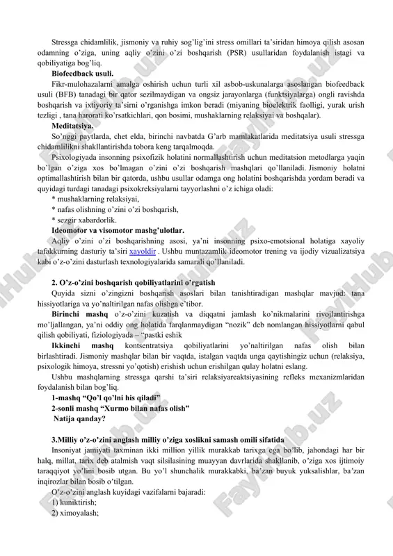 ga norozilik; · o’zini etarli darajada hurmat qilmaslik. stress holatiga nafaqat ruhiy muvozanatning muvozanati, balki fiziologik mexanizmlarning ishlashidagi bir qator salbiy o’zgarishlar ham qo’shilganligi sababli, boshqa sabablar qatorida sog’lig’ining yomonlashuvi alomatlari ham nomlandi : · sog’lig’ining yomon holati; · tez-tez og’riq; · uyquning buzilishi; semirib ketish bilan bog’liq muammolar (nikiforov g.s. to’g’risidagi ma’lumotlar, 2006) aqliy o’zini o’zi boshqarish nima? stressga chidamlilik, jismoniy va ruhiy sog’lig’ini stress omillari ta’siridan himoya qilish asosan odamning o’ziga, uning aqliy o’zini o’zi boshqarish (psr) usullaridan foydalanish istagi va qobiliyatiga bog’liq. biofeedback usuli. fikr-mulohazalarni amalga oshirish uchun turli xil asbob-uskunalarga asoslangan biofeedback usuli (bfb) tanadagi bir qator sezilmaydigan va ongsiz jarayonlarga (funktsiyalarga) ongli ravishda boshqarish va ixtiyoriy ta’sirni o’rganishga imkon beradi (miyaning bioelektrik faolligi, yurak urish tezligi , tana harorati ko’rsatkichlari, qon bosimi, mushaklarning relaksiyai va boshqalar). meditatsiya. so’nggi paytlarda, chet elda, birinchi navbatda g’arb mamlakatlarida meditatsiya usuli stressga chidamlilikni shakllantirishda tobora keng tarqalmoqda. psixologiyada insonning …