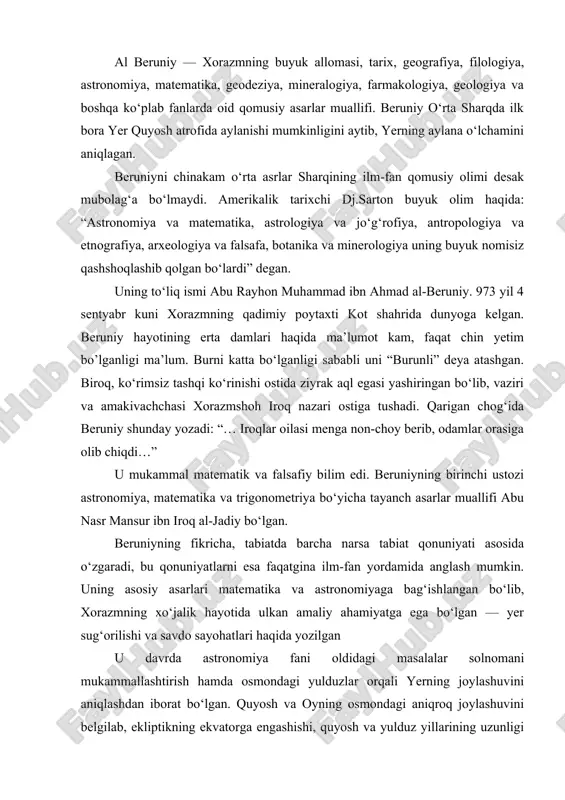 agi yulduzlar orqali yerning joylashuvini aniqlashdan iborat bo‘lgan. quyosh va oyning osmondagi aniqroq joylashuvini belgilab, ekliptikning ekvatorga engashishi, quyosh va yulduz yillarining uzunligi va boshqalar kabi astronomik doimiyliklarni o‘lchay olish muhim bo‘lgan. bu esa o‘z o‘rnida, matematika fani rivojini, xususan, bir tarafadan yassi va sferik trigonometriya, boshqasidan aniqroq belgilash uchun asaboblarni talab qilar edi. beruniyning bu sohalardagi yutuqlari bir necha asrlar davomida tengsiz yutuq bo‘lib xizmat qildi. beruniy yer radiusini uning aylana shaklga egaligidan kelib chiqqan holda, deyarli aniq belgilagan (6000 km dan ortiq). beruniy ayrim astronomik muammolar asosida qadim yunon va qadim hind faylasuflarining taraqqiyparvar g‘oyalarini qabul qilib, ularni takomillashtirgan: to‘q jismlar, ya’ni sayyoralardan farqli o‘laroq, quyosh va yulduzlarning bir xil olovli tabiatini ma’qullagan; yulduzlar harakatini aniqlab, yerga nisbatan ularning bahaybat o‘lchamini belgilagan; yerning tortish kuchini o‘rgangan. beruniy quyosh yer atrofida emas, balki yer uning atrofida aylanishini tasdiqlab, ptolomeyning dunyo geosentrik tizimini ma’qullashga doir barcha gumonlarga nuqta qo‘ygan. u …