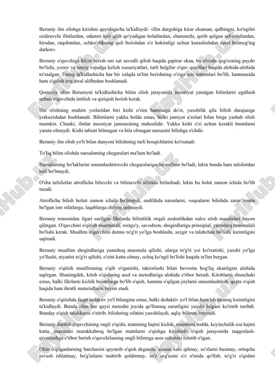 lishning turli yo'llari, shakl va metodlari ustida to'xtalgan. u shunday deb yozadi, «bizning maqsadimiz o'quvchini toliqtirib qo'ymaslikdir. hadeb bir narsani takrorlash zerikarli bo'ladi, materialga nisbatan salbiy munosabat shakllanadi. agar o'quvchi bir masaladan, boshqa bir masalaga o'tib tursa, u xuddi-turli-tuman bog'-rog'larda sayr qilgandek boiadi, bir bog'dan o'tar o'tmas, boshqa bir bog' boshlanadi. kishi ularning hammasini ko'rgisi va tomosha qilgisi keladi. har bir yangi narsa kishiga rohat bag'ishlaydi deb behuda aytilmagan». olimning so'zlarida uning bilim berish yo'llari haqidagi qarashlari ham bayon etilgan. birinchidan — ilmiy bilimlar turli mavzulardan iborat bo'lishi, o'quvchini zeriktirmasligi, xotirasiga malol kelmaslikni ko'zda tutadi. ikkinchidan — bunday usul boshqa tadqiqotchilarning o'qib o'rganuvchining mehnatini yengillashtirishga qaratilgan. uchinchidan — borliqdagi hodisalarni har tomonlama o'rgan-masdan ilmiy bilimlar doirasini aniqlab olish qiyin bo'lishini ta'kidlaydi. beruniy ilm olishga kirishni quyidagicha ta'kidlaydi: «ilm dargohiga kirar ekansan, qalbingni, ko'ngilni ozdiruvchi illatlardan, odamni ko'r qilib qo'yadigan holatlardan, chunonchi, qotib qolgan urf-odatlardan, hirsdan, raqobatdan, ochko'zlikning quli boiishdan o'z …