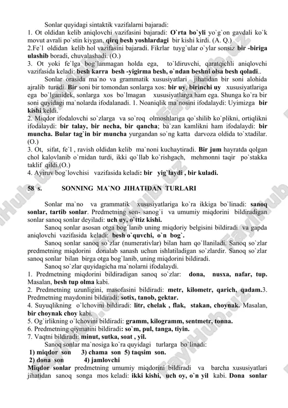 kumlaridan yasalmaydi, biroq sondan boshqa turkumdagi so`zlar yasaladi: bir+ ik (fe`l,) uch+ lik, (sifat) 2. sonning muhim morfologik belgilaridan biri turlanmasligidir. ular ot oldidan kelib, otning miqdorini sanog`ini ifodalab, aniqlab keladi: besh kishi, o`n otliq, yuz uy. 3. sonlar otlashganda ot bilan bog`lanmaydi. bu hollarda sonlar ot kabi kelishik qo`shimchalarini olib gapda ot bajaradigan vazifalarda keladi. masalan, oltovlon ola bo`lsa og`zidagini oldirar. (maqol.) 4. sonning modal shakllari songa maxsus son shaklini yasovchi qo`shimchalar qo`shish bilan hosil bo`ladi; to`rt + ta, uch+ ala, besh-ov, olt+ovlon, yuz+larcha kabi. 5. ko`pincha son bilan ot orasida maxsus sanoq bildiruvchi so`zlar (numerativlar) ishlatiladi: uch kilogramm yog` , o`n gektar yer. sonlarning qo`llanilishi birlik, yuzlik va minglik tizimi bo`yichadir. o`ndan yuzgacha bo`lgan sonlarni ishlatishda katta sonlardan boshlab aytiladi: o`n besh, ellik uch, to`qson olti.yuzdan yuqori sonlarni aytishda kichik sonlardan boshlab aytiladi: bir yuz ellik, bir ming to`qqiz yuz ellik. sonlar quyidagi sintaktik vazifalarni bajaradi: 1. ot …