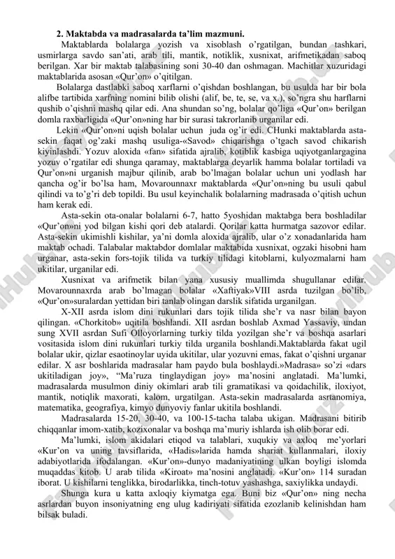 slom dini asoslarini urganish maksadi “xaftiyak”, “chor kitob” kabi darsliklar ukitilardi. xii asrdan boshlab, islom dinini turkiy tilda yozilgan asarlarda ham ommaloshtirish boshlandi. misol tarikasida axmad yassaviyning «xikmatlar» asarini keltirish mumkin. xalq assosan, o’z ona tilida suzlashsa ham, yozuv arab alifbosida edi. u davrda savod chiqarish xarf va suzlarni yozishni urganishdan boshlanar edi. maktab so’zining, arabcha «yozuv urgatadigan joy» deb nomlarini ham ana shundadir. 2. maktabda va madrasalarda ta’lim mazmuni. maktablarda bolalarga yozish va xisoblash o’rgatilgan, bundan tashkari, usmirlarga savdo san’ati, arab tili, mantik, notiklik, xusnixat, arifmetikadan saboq berilgan. xar bir maktab talabasining soni 30-40 dan oshmagan. machitlar xuzuridagi maktablarida asosan «qur’on» o’qitilgan. bolalarga dastlabki saboq xarflarni o’qishdan boshlangan, bu usulda har bir bola alifbe tartibida xarfning nomini bilib olishi (alif, be, te, se, va x.), so’ngra shu harflarni qushib o’qishni mashq qilar edi. ana shundan so’ng, bolalar qo’liga «qur’on» berilgan domla raxbarligida «qur’on»ning har bir surasi takrorlanib urganilar edi. …