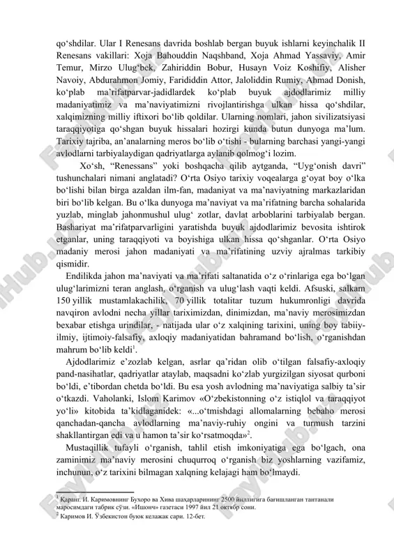 a. farg‘oniy, az-zamahshariy, rudakiy kabi allomalar ilm-fanning turli sohalarida yangiliklar, yangi fanlar yaratishdan, ilmiy kashfiyotlar qilishdan tashqari, o‘z ijodlari bilan milliy ma’naviyatimizni yuksaltirishga katta hissa qo‘shdilar. ular i renesans davrida boshlab bergan buyuk ishlarni keyinchalik ii renesans vakillari: xoja bahouddin naqshband, xoja ahmad yassaviy, amir temur, mirzo ulug‘bek, zahiriddin bobur, husayn voiz koshifiy, alisher navoiy, abdurahmon jomiy, farididdin attor, jaloliddin rumiy, ahmad donish, ko‘plab ma’rifatparvar-jadidlardek ko‘plab buyuk ajdodlarimiz milliy madaniyatimiz va ma’naviyatimizni rivojlantirishga ulkan hissa qo‘shdilar, xalqimizning milliy iftixori bo‘lib qoldilar. ularning nomlari, jahon sivilizatsiyasi taraqqiyotiga qo‘shgan buyuk hissalari hozirgi kunda butun dunyoga ma’lum. tarixiy tajriba, an’analarning meros bo‘lib o‘tishi - bularning barchasi yangi-yangi avlodlarni tarbiyalaydigan qadriyatlarga aylanib qolmog‘i lozim. xo‘sh, “renessans” yoki boshqacha qilib aytganda, “uyg‘onish davri” tushunchalari nimani anglatadi? o‘rta osiyo tarixiy voqealarga g‘oyat boy o‘lka bo‘lishi bilan birga azaldan ilm-fan, madaniyat va ma’naviyatning markazlaridan biri bo‘lib kelgan. bu o‘lka dunyoga ma’naviyat va ma’rifatning barcha sohalarida yuzlab, minglab …