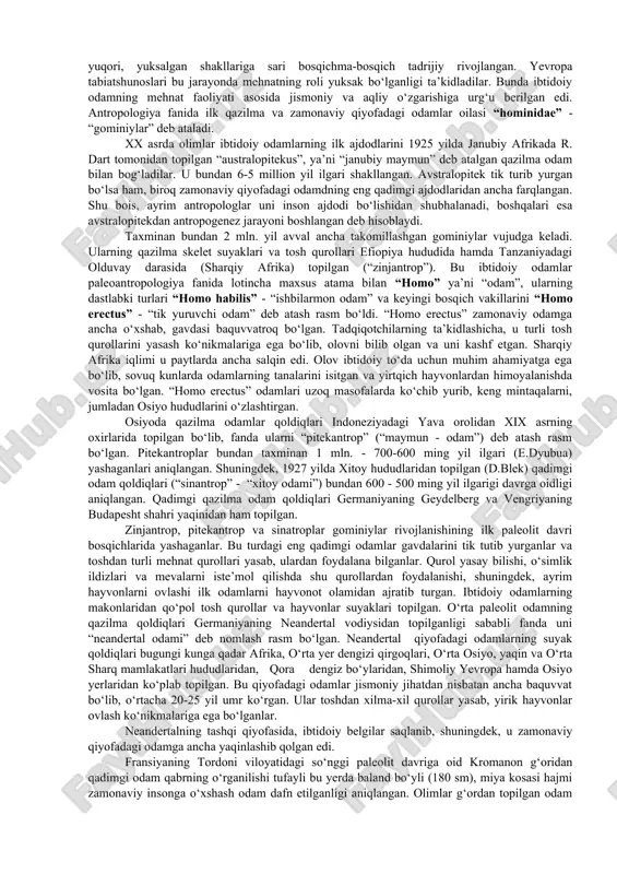 alar mavjud. yakka xudolikni targ‘ib etgan barcha diniy ta’limotlarda insonning paydo bo‘lishi yoki yaratilishi ilohiyot bilan bog‘lanadi. xususan, “bibliya” ta’limotiga ko‘ra, odam xudo tomonidan tuproqdan yaratilgan. muqaddas qur’oni karimda esa odamning loydan yaratilib, allohning irodasi bilan unga jon ato etilgani ta’kidlanadi. insoniyatning ilk vakillari sifatida “bibliya”da adam va yeva, qur’oni karimda odam ato va momo havo nomlari keltiriladi. hozirgi kunda odam paydo bo‘lishi haqidagi diniy va dunyoviy ta’limotlar bir-biridan ajralgan holda, mustaqil rivojlanmoqda. jahon miqyosida ikkala ta’limotning ham tarafdorlari ko‘p. dunyoviy fanlar, xususan, antropologiya, arxeologiya, tarix fani antropogenez jarayonini ilm-fan sohalarida erishilgan natijalarning dalillariga asoslanib o‘rganadi. tarix fanida insoniyat tabiatning bir qismi bo‘lib, u yerdagi taraqqiyotning ma’lum bosqichida vujudga kelib uzluksiz izlanish va mehnat tufayli takomillashib borganligi haqidagi xulosalar ustunlik qiladi. fanda odamning paydo bo‘lishi va rivojlanish jarayoni antropogenez (yunoncha antropos - odam, genesis - kelib chiqish, rivojlanish) deb ataladi. ilmiy adabiyotlarda antropogenez jarayoni quyidagi bosqichlarga bo‘lib o‘rganiladi: 1. odamning …