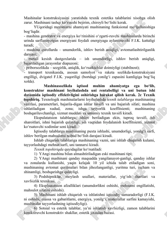shlang‘ich ma’lumotlar yig‘indisidan iborat. texnik loyihani to‘zish jarayonida mashinani optimal varianti tajriba nusxalarini sinash natijalariga asoslanib tanlanadi; texnologik parametrlari aniqlanadi; muhim detallar mustaxkamlik va puxtalikka xisoblanadi; mashinani texnik topshiriq talablariga muvofiqligi, tayyorlashni qulayligi va murakkabligi, boshqarish usullari, uni tashish va ishlatiladigan joyda montaj qilish va ishlatish qulayligi, ta’mirlashni maqsadga muvofiqligi, sotib olinadigan detal va materiallar ruyxati, detallar va uzellar chizmasi va boshqalar tayyorlanadi.konstruktorning vazifasi xalq xo‘jaligi talablariga to‘la javob beradigan, iqtisodiy samarali, yuqori texnik – iqtisodiy va ekspluatatsion ko‘rsatkichlarga ega bo‘lgan mashina yaratishdir. bosh ko‘rsatkichlarga yuqori unumli, tejamlilik, mustaxkamlik, ishonchlilik, kichik massa, metall sarfini kamligi, o‘lchamlar, quvvat sarfi, ta’mirlash ishlarini xajmi va narxi, xizmat ko‘rsatishni soddaligi va xavfsiz-ligi, boshqarishni qulayliklari kiradi. mashinalar konstruksiyasini yaratishda texnik estetika talablarini xisobga olish zarur. mashinani tashqi ko‘rinishi bejirim, chiroyli bo‘lishi kerak. yuqoridagi mezonlarni ahamiyati mashinaning funksional mo‘ljallanishiga bog‘liqdir. · mashina generator va energiya ko‘rinishini o‘zgarti-ruvchi mashinalarda birinchi urinda sarflanayotgan energiyani foydali energiyaga aylantiruvchi f.i.k. …