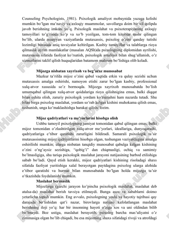 etishlari shart boʼlgan tamoyil va shartlari mavjud. misol uchun koʼpchilik mamlakatlarda professional mutaxassislar faoliyatini belgilash maqsadida psixologning axloqiy kodeksi (ethical principles of psychologists, 1981) amal qilib kelmoqda. kishilarga psixologik taʼsir koʼrsatish sohasida faoliyat olib boruvchi mutaxassislar uchun bu talablar yanada jiddiy boʼlib, mazkur meʼyorlar amaliyotchi psixologlar zimmasiga anchagina masʼuliyat yuklaydi (specialitu guidelines for the delivery of services by counseling psychologists, 1981). psixologik amaliyot mobaynida yuzaga kelishi mumkin boʼlgan maʼnaviy va axloqiy muammolar, savollarga doim bir xil qolipda javob berishning imkoni yoʼq. psixologik maslahat va psixoterapiyaning axloqiy tamoyillari toʼgʼrisida koʼp va xoʼb yozilgan, tom-tom kitoblar nashr qilingan boʼlib, ularda muayyan vaziyatlarda mutaxassis, psixolog oʼzini qanday tutishi lozimligi borasida aniq tavsiyalar keltirilgan. kasbiy tamoyillar va talablarga rioya qilmaslik ayrim mamlakatlar (masalan aqsh)da psixologning diplomidan ayrilishi, mutaxassis sifatida faoliyat koʼrsatish, psixologik amaliyot bilan shugʼullanish, oʼz xizmatlarini taklif qilish huquqlaridan batamom mahrum boʼlishiga olib keladi. mijozga nisbatan xayrixoh va begʼaraz munosabat mazkur taʼrifda mijoz …