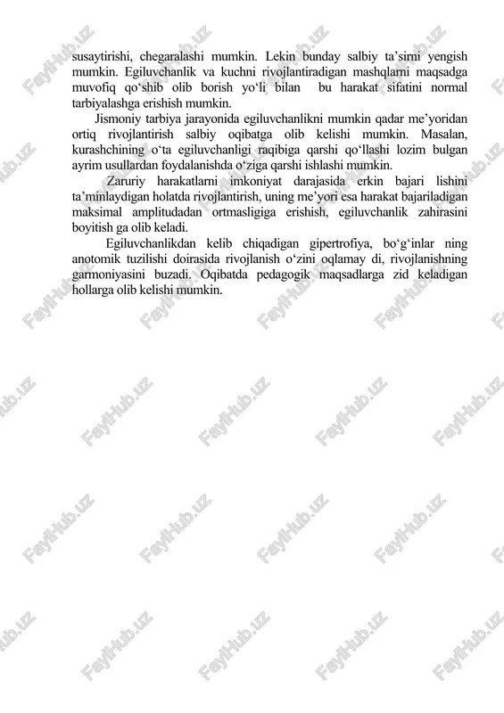egiluvchanlik ch a r ch a sh, t o l i q i sh ta’sirida sezilarli o‘zgaradi, aktiv egiluvchanlik ko‘rsatkichlari esa ortib boradi. bolalar kattalarga qaraganda ancha egiluvchan bo‘ladi, degan fikr unchalar to‘g‘ri emas. bu fikrni boshqacharoq – bolalarda egiluvchanlikni tarbiyalash kattalarga nisbatan osonroq kechadi, deb tushunsak to‘g‘rirok bo‘ladi. aktiv egiluvchanlik bevosita muskul kuchi bilan aloqador. lekin kuchni rivojlantiradigan mashqlar bilan shug‘ullanish bo‘g‘inlarda harakatchanlikni susaytirishi, chegaralashi mumkin. lekin bunday salbiy ta’sirni yengish mumkin. egiluvchanlik va kuchni rivojlantiradigan mashqlarni maqsadga muvofiq qo‘shib olib borish yo‘li bilan bu harakat sifatini normal tarbiyalashga erishish mumkin. jismoniy tarbiya jarayonida egiluvchanlikni mumkin qadar me’yoridan ortiq rivojlantirish salbiy oqibatga olib kelishi mumkin. masalan, kurashchining o‘ta egiluvchanligi raqibiga qarshi qo‘llashi lozim bulgan ayrim usullardan foydalanishda o‘ziga qarshi ishlashi mumkin. zaruriy harakatlarni imkoniyat darajasida erkin bajari lishini ta’minlaydigan holatda rivojlantirish, uning me’yori esa harakat bajariladigan maksimal amplitudadan ortmasligiga erishish, egiluvchanlik zahirasini boyitish ga olib keladi. egiluvchanlikdan kelib chiqadigan …