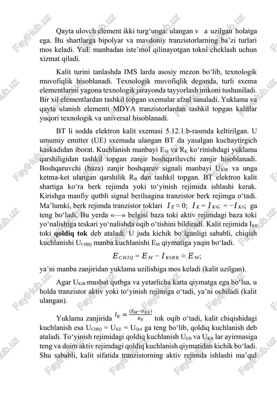 bayi em va rk ko‘rinishdagi yuklama qarshiligidan tashkil topgan zanjir boshqariluvchi zanjir hisoblanadi. boshqaruvchi (baza) zanjir boshqaruv signali manbayi ukir va unga ketma-ket ulangan qarshilik rb dan tashkil topgan. bt elektron kalit shartiga ko‘ra berk rejimda yoki to‘yinish rejimida ishlashi kerak. kirishga manfiy qutbli signal berilsagina tranzistor berk rejimga o‘tadi. ma’lumki, berk rejimda tranzistor toklari 𝐼𝐸 ≈ 0; 𝐼𝐾 = 𝐼𝐾0; = −𝐼𝐾0; ga teng bo‘ladi. bu yerda «—» belgisi baza toki aktiv rejimdagi baza toki yo‘nalishiga teskari yo‘nalishda oqib o‘tishini bildiradi. kalit rejimida ik0 toki qoldiq tok deb ataladi. u juda kichik bo‘lganligi sababli, chiqish kuchlanishi uchiq manba kuchlanishi em qiymatiga yaqin bo‘ladi. 𝐸𝐶𝐻𝐼𝑄 = 𝐸𝑀 − 𝐼𝐾0𝑅𝐾 ≈ 𝐸𝑀; ya’ni manba zanjiridan yuklama uzilishiga mos keladi (kalit uzilgan). agar ukir musbat qutbga va yetarlicha katta qiymatga ega bo‘lsa, u holda tranzistor aktiv yoki to‘yinish rejimiga o‘tadi, ya’ni ochiladi (kalit ulangan). yuklama zanjirida tok oqib o‘tadi, kalit chiqishidagi kuchlanish …