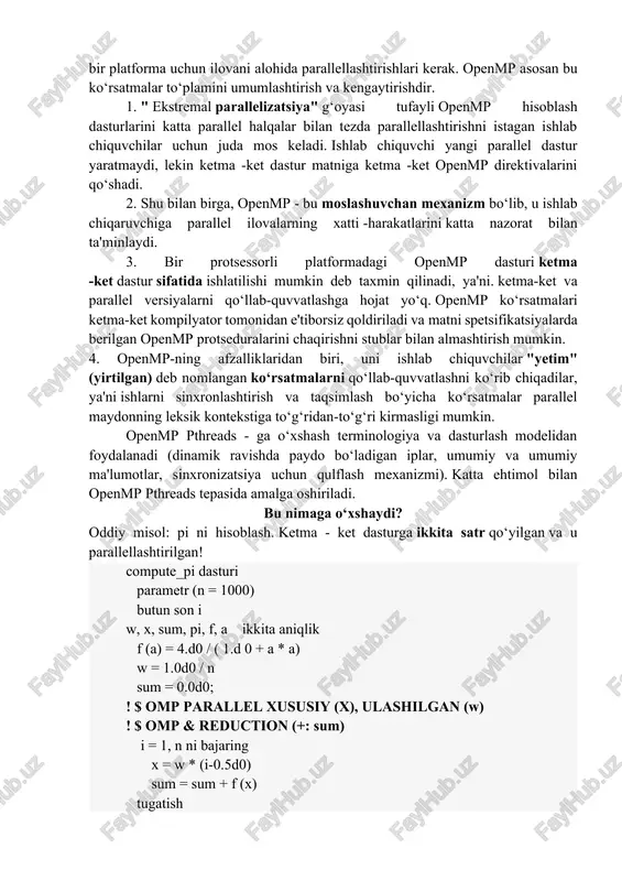 kutubxonalar) ustidan yuqori darajadagi qo‘shimchalar deb hisoblash mumkin. smp arxitekturasining ko‘plab sotuvchilari ( sun, hp, sgi) o‘z kompilyatorlarida looplarni parallellashtirish bo‘yicha maxsus ko‘rsatmalarni qo‘llab -quvvatlaydilar. biroq, bu ko‘rsatmalar to‘plami odatda 1) juda cheklangan; 2) bir -biriga mos kelmaydigan; natijada, ishlab chiquvchilar har bir platforma uchun ilovani alohida parallellashtirishlari kerak. openmp asosan bu ko‘rsatmalar to‘plamini umumlashtirish va kengaytirishdir. 1. " ekstremal parallelizatsiya" g‘oyasi tufayli openmp hisoblash dasturlarini katta parallel halqalar bilan tezda parallellashtirishni istagan ishlab chiquvchilar uchun juda mos keladi. ishlab chiquvchi yangi parallel dastur yaratmaydi, lekin ketma -ket dastur matniga ketma -ket openmp direktivalarini qo‘shadi. 2. shu bilan birga, openmp - bu moslashuvchan mexanizm bo‘lib, u ishlab chiqaruvchiga parallel ilovalarning xatti -harakatlarini katta nazorat bilan ta'minlaydi. 3. bir protsessorli platformadagi openmp dasturi ketma -ket dastur sifatida ishlatilishi mumkin deb taxmin qilinadi, ya'ni. ketma-ket va parallel versiyalarni qo‘llab-quvvatlashga hojat yo‘q. openmp ko‘rsatmalari ketma-ket kompilyator tomonidan e'tiborsiz qoldiriladi va matni spetsifikatsiyalarda berilgan …