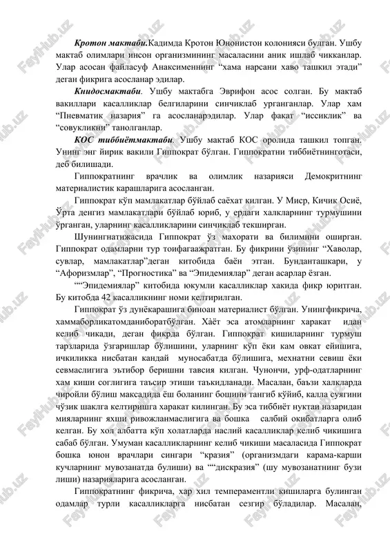va ibodatxona tibbiyoti yunalishlarida rivojlangan. keyinchalik ibodatxona tibbiyoti uz axamiyatini yukotgan. amaliy tibbiyot keng rivojlana boshlagan. ushbu yunalishning rivojlanishida demokrit va anaksimen kabi buyuk yunon faylasuflarining ilgor ta'limotlari katta rol uynagan. tabiblar uzaro birlashib, ayrim shaxar va ulkalarda tibbiyot maktablarini barpo etadilar. kroton maktabi.kadimda kroton yunoniston koloniyasi bulgan. ushbu maktab olimlari inson organizmining masalasini anik ishlab chikkanlar. ular asosan faylasuf anaksimenning “xama narsani xavo tashkil etadi” degan fikriga asoslanar edilar. knidosmaktabi. ushbu maktabga evrifon asos solgan. bu maktab vakillari kasalliklar belgilarini sinchiklab urganganlar. ular xam “pnevmatik nazariya” ga asoslanaredilar. ular fakat “issiklik” va “sovuklikni” tanolganlar. kos tibbiyotmaktabi. ushbu maktab kos orolida tashkil topgan. uning eng yirik vakili gippokrat bo'lgan. gippokratni tibbiyotningotasi, deb bilishadi. gippokratning vrachlik va olimlik nazariyasi demokritning materialistik karashlariga asoslangan. gippokrat ko'p mamlakatlar bo'ylab sayoxat kilgan. u misr, kichik osiyo, o'rta dengiz mamlakatlari bo'ylab yurib, u erdagi xalklarning turmushini o'rgangan, ularning kasalliklarini sinchiklab tekshirgan. shuningnatijasida gippokrat o'z maxorati …