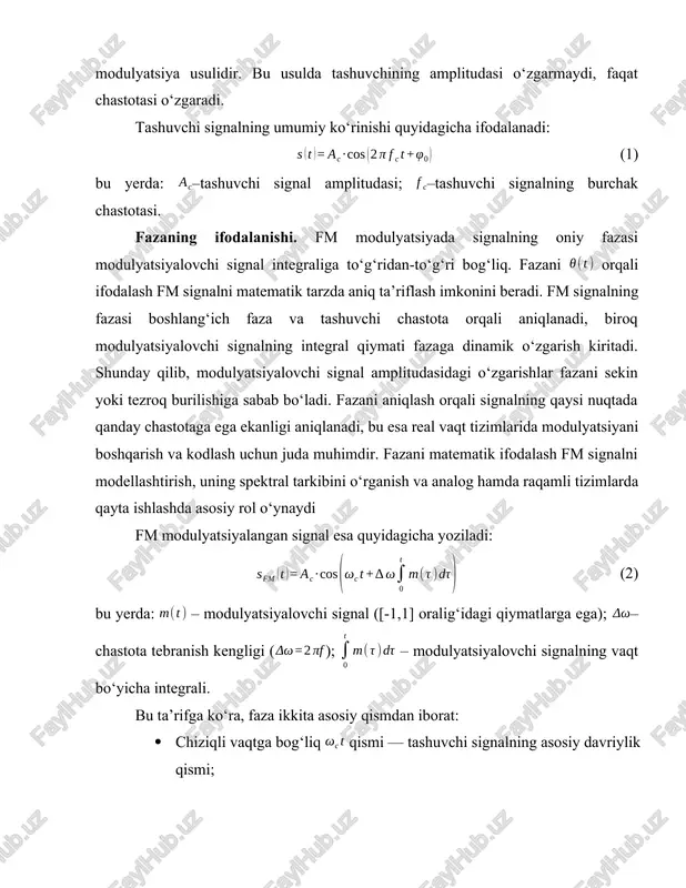 ing modulyatsiyalovchi signal amplitudasi bilan o‘zgarishini ifodalaydigan modulyatsiya usulidir. bu usulda tashuvchining amplitudasi o‘zgarmaydi, faqat chastotasi o‘zgaradi. tashuvchi signalning umumiy ko‘rinishi quyidagicha ifodalanadi: (1) bu yerda: –tashuvchi signal amplitudasi; –tashuvchi signalning burchak chastotasi. fazaning ifodalanishi. fm modulyatsiyada signalning oniy fazasi modulyatsiyalovchi signal integraliga to‘g‘ridan-to‘g‘ri bog‘liq. fazani orqali ifodalash fm signalni matematik tarzda aniq ta’riflash imkonini beradi. fm signalning fazasi boshlang‘ich faza va tashuvchi chastota orqali aniqlanadi, biroq modulyatsiyalovchi signalning integral qiymati fazaga dinamik o‘zgarish kiritadi. shunday qilib, modulyatsiyalovchi signal amplitudasidagi o‘zgarishlar fazani sekin yoki tezroq burilishiga sabab bo‘ladi. fazani aniqlash orqali signalning qaysi nuqtada qanday chastotaga ega ekanligi aniqlanadi, bu esa real vaqt tizimlarida modulyatsiyani boshqarish va kodlash uchun juda muhimdir. fazani matematik ifodalash fm signalni modellashtirish, uning spektral tarkibini o‘rganish va analog hamda raqamli tizimlarda qayta ishlashda asosiy rol o‘ynaydi fm modulyatsiyalangan signal esa quyidagicha yoziladi: (2) bu yerda: – modulyatsiyalovchi signal ([-1,1] oralig‘idagi qiymatlarga ega); –chastota tebranish kengligi …