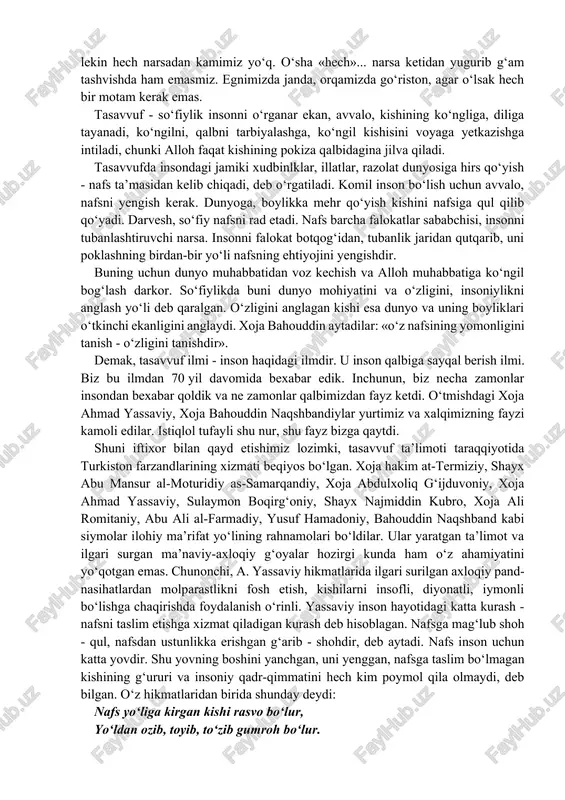 inson na birovga banda-yu, na birovga xoja, u yolg‘iz allohga banda, u yolg‘iz allohga ehtiyoj sezadi. hamma narsadan voz kechish, oxir oqibatda o‘zlikdan kechish – so‘fiylik ta’limotining ma’nisi mana shu. buyuk so‘fiy boyazid bistomiy aytadilarki: o‘zingdan o‘tding, allohga yetding. hazrat xoja bahouddin aytadilarki: bizning hech narsamiz yo‘q, lekin hech narsadan kamimiz yo‘q. o‘sha «hech»... narsa ketidan yugurib g‘am tashvishda ham emasmiz. egnimizda janda, orqamizda go‘riston, agar o‘lsak hech bir motam kerak emas. tasavvuf - so‘fiylik insonni o‘rganar ekan, avvalo, kishining ko‘ngliga, diliga tayanadi, ko‘ngilni, qalbni tarbiyalashga, ko‘ngil kishisini voyaga yetkazishga intiladi, chunki alloh faqat kishining pokiza qalbidagina jilva qiladi. tasavvufda insondagi jamiki xudbinlklar, illatlar, razolat dunyosiga hirs qo‘yish - nafs ta’masidan kelib chiqadi, deb o‘rgatiladi. komil inson bo‘lish uchun avvalo, nafsni yengish kerak. dunyoga, boylikka mehr qo‘yish kishini nafsiga qul qilib qo‘yadi. darvesh, so‘fiy nafsni rad etadi. nafs barcha falokatlar sababchisi, insonni tubanlashtiruvchi narsa. insonni falokat botqog‘idan, tubanlik jaridan qutqarib, …