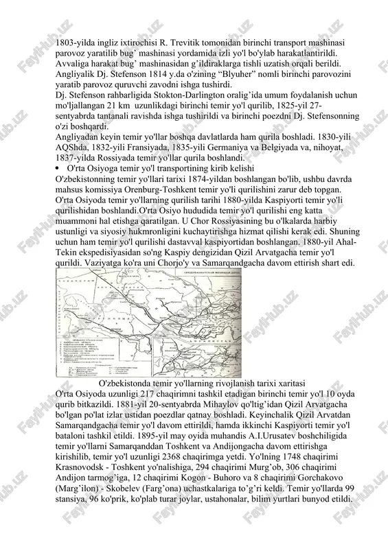 parovoz yaratilib bug’ mashinasi yordamida izli yo'l bo'ylab harakatlantirildi. avvaliga harakat bug’ mashinasidan g’ildiraklarga tishli uzatish orqali berildi. angliyalik dj. stefenson 1814 y.da o'zining “blyuher” nomli birinchi parovozini yaratib parovoz quruvchi zavodni ishga tushirdi. dj. stefenson rahbarligida stokton-darlington oralig’ida umum foydalanish uchun mo'ljallangan 21 km uzunlikdagi birinchi temir yo'l qurilib, 1825-yil 27-sentyabrda tantanali ravishda ishga tushirildi va birinchi poezdni dj. stefensonning o'zi boshqardi. angliyadan keyin temir yo'llar boshqa davlatlarda ham qurila boshladi. 1830-yili aqshda, 1832-yili fransiyada, 1835-yili germaniya va belgiyada va, nihoyat, 1837-yilda rossiyada temir yo'llar qurila boshlandi. · o'rta osiyoga temir yo'l transportining kirib kelishi o'zbekistonning temir yo'llari tarixi 1874-yildan boshlangan bo'lib, ushbu davrda mahsus komissiya orenburg-toshkent temir yo'li qurilishini zarur deb topgan. o'rta osiyoda temir yo'llarning qurilish tarihi 1880-yilda kaspiyorti temir yo'li qurilishidan boshlandi.o'rta osiyo hududida temir yo'l qurilishi eng katta muammoni hal etishga qaratilgan. u chor rossiyasining bu o'lkalarda harbiy ustunligi va siyosiy hukmronligini kuchaytirishga hizmat qilishi …