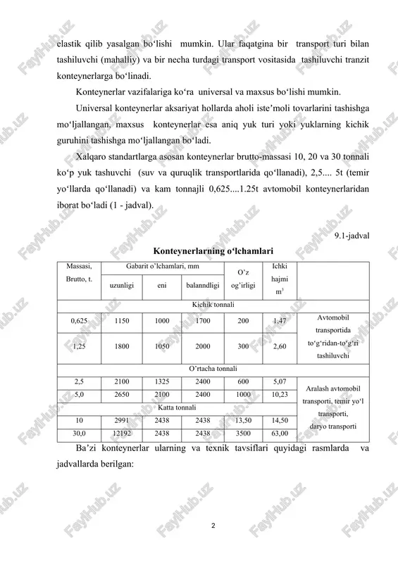yuklarning kichik guruhini tashishga moʻljallangan boʻladi. xalqaro standartlarga asosan konteynerlar brutto-massasi 10, 20 va 30 tonnali koʻp yuk tashuvchi (suv va quruqlik transportlarida qoʻllanadi), 2,5.... 5t (temir yoʻllarda qoʻllanadi) va kam tonnajli 0,625....1.25t avtomobil konteynerlaridan iborat boʻladi (1 - jadval). 9.1-jadval konteynerlarning oʻlchamlari massasi, brutto, t. gabarit o’lchamlari, mm o’z og’irligi ichki hajmi m3 uzunligi eni balanndligi kichik tonnali 0,625 1150 1000 1700 200 1,47 avtomobil transportida toʻgʻridan-toʻgʻri tashiluvchi 1,25 1800 1050 2000 300 2,60 o’rtacha tonnali 2,5 2100 1325 2400 600 5,07 aralash avtomobil transporti, temir yoʻl transporti, daryo transporti 5,0 2650 2100 2400 1000 10,23 katta tonnali 10 2991 2438 2438 13,50 14,50 30,0 12192 2438 2438 3500 63,00 baʼzi konteynerlar ularning va texnik tavsiflari quyidagi rasmlarda va jadvallarda berilgan: 1) 40 futli standart konteynerlar: t/r koʻrsatkichlar nomi qiymati 1. oʻz ogʻirligi 4150 2. yuk koʻtarish qobiliyati,kg 26330 3. ichki xajmi, kub.m. 76 4. gabarit oʻlchamlari tashqa o’lchamlari …