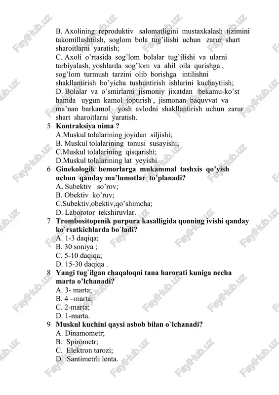 asini mustahkamlash; b. axolining reproduktiv salomatligini mustaxkalash tizimini takomillashtiish, soglom bola tug’ilishi uchun zarur shart sharoitlarni yaratish; c. axoli o’rtasida sog’lom bolalar tug’ilishi va ularni tarbiyalash, yoshlarda sog’lom va ahil oila qurishga , sog’lom turmush tarzini olib borishga intilishni shakllantirish bo’yicha tushuntirish ishlarini kuchaytiish; d. bolalar va o’smirlarni jismoniy jixatdan bekamu-ko’st hamda uygun kamol toptirish , jismonan baquvvat va ma’nan barkamol yosh avlodni shakllantirish uchun zarur shart sharoitlarni yaratish. 5 kontraksiya nima ? a.muskul tolalarining joyidan siljishi; b. muskul tolalarining tonusi susayishi; c.muskul tolalarining qisqarishi; d.muskul tolalarining lat yeyishi. 6 ginekologik bemorlarga mukammal tashxis qo’yish uchun qanday ma’lumotlar to’planadi? a. subektiv so’rov; b. obektiv ko’ruv; c.subektiv,obektiv,qo’shimcha; d. laborotor tekshiruvlar. 7 trombositopenik purpura kasalligida qonning ivishi qanday ko`rsatkichlarda bo`ladi? a. 1-3 daqiqa; b. 30 soniya ; c. 5-10 daqiqa; d. 15-30 daqiqa . 8 yangi tug`ilgan chaqaloqni tana harorati kuniga necha marta o’lchanadi? a. 3- marta; b. 4 –marta; c. 2-marta; …