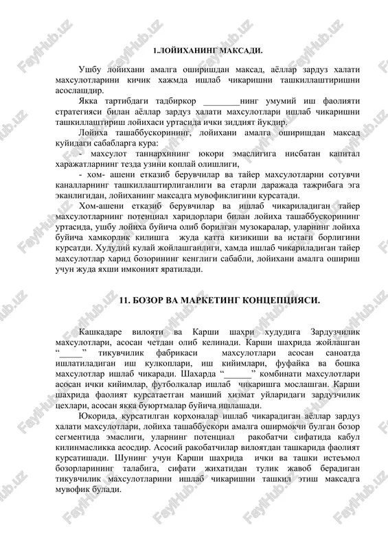 rliganligi va etarli darajada tajribaga ega ekanligidan, loyixaning maksadga muvofikligini kursatadi. xom-asheni etkazib beruvchilar va ishlab chikariladigan tayer maxsulotlarning potentsial xaridorlari bilan loyixa tashabbuskorining urtasida, ushbu loyixa buyicha olib borilgan muzokaralar, ularning loyixa buyicha xamkorlik kilishga juda katta kizikishi va istagi borligini kursatdi. xududiy kulay joylashganligi, xamda ishlab chikariladigan tayer maxsulotlar xarid bozorining kengligi sababli, loyixani amalga oshirish uchun juda yaxshi imkoniyat yaratiladi. 11. bozor va marketing kontseptsiyasi. kashkadare viloyati va karshi shaxri xududiga zarduzchilik maxsulotlari, asosan chetdan olib kelinadi. karshi shaxrida joylashgan “_____” tikuvchilik fabrikasi maxsulotlari asosan sanoatda ishlatiladigan ish kulkoplari, ish kiyimlari, fufayka va boshka maxsulotlar ishlab chikaradi. shaxarda “______” kombinati maxsulotlari asosan ichki kiyimlar, futbolkalar ishlab chikarishga moslashgan. karshi shaxrida faoliyat kursataetgan maishiy xizmat uylaridagi zarduzchilik tsexlari, asosan yakka buyurtmalar buyicha ishlashadi. yukorida, kursatilgan korxonalar ishlab chikaradigan ayollar zarduz xalati maxsulotlari, loyixa tashabbuskori amalga oshirmokchi bulgan bozor segmentida emasligi, ularning potentsial rakobatchi sifatida kabul kilinmaslikka asosdir. asosiy …