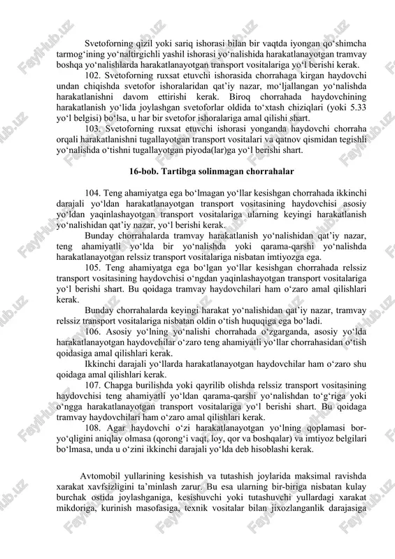 ga amal qilishlari kerak. 100. svetoforning taqiqlovchi qizil yoki sariq ishorasi bilan bir vaqtda yongan qo‘shimcha tarmoqning ko‘rsatkichli yashil ishorasi yo‘nalishida harakatlanayotgan haydovchi boshqa yo‘nalishlardan harakatlanayotgan transport vositalariga yo‘l berishi kerak. 101. agar svetofor yoki tartibga soluvchining ishoralari tramvay va relssiz transport vositalariga bir vaqtda harakatlanishga ruxsat bersa, harakatlanish yo‘nalishidan qat’i nazar, tramvay oldin o‘tish huquqiga ega bo‘ladi. svetoforning qizil yoki sariq ishorasi bilan bir vaqtda iyongan qo‘shimcha tarmog‘ining yo‘naltirgichli yashil ishorasi yo‘nalishida harakatlanayotgan tramvay boshqa yo‘nalishlarda harakatlanayotgan transport vositalariga yo‘l berishi kerak. 102. svetoforning ruxsat etuvchi ishorasida chorrahaga kirgan haydovchi undan chiqishda svetofor ishoralaridan qat’iy nazar, mo‘ljallangan yo‘nalishda harakatlanishni davom ettirishi kerak. biroq chorrahada haydovchining harakatlanish yo‘lida joylashgan svetoforlar oldida to‘xtash chiziqlari (yoki 5.33 yo‘l belgisi) bo‘lsa, u har bir svetofor ishoralariga amal qilishi shart. 103. svetoforning ruxsat etuvchi ishorasi yonganda haydovchi chorraha orqali harakatlanishni tugallayotgan transport vositalari va qatnov qismidan tegishli yo‘nalishda o‘tishni tugallayotgan piyoda(lar)ga yo‘l berishi shart. …
