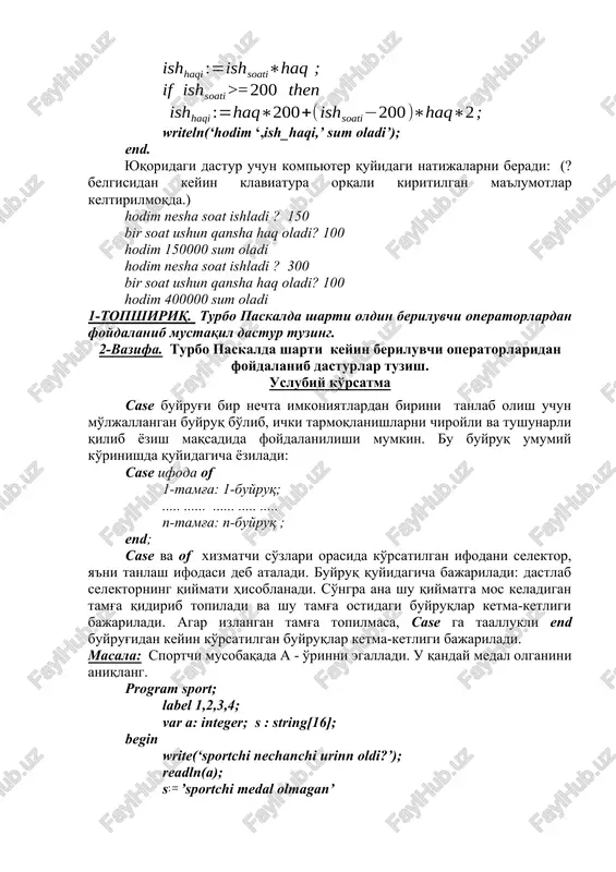 rni beradi: (? belgisidan keyin klaviatura orqali kiritilgan ma'lumotlar keltirilmoqda.) hodim nesha soat ishladi ? 150 bir soat ushun qansha haq oladi? 100 hodim 150000 sum oladi hodim nesha soat ishladi ? 300 bir soat ushun qansha haq oladi? 100 hodim 400000 sum oladi 1-topshiriq. turbo paskalda sharti oldin beriluvchi operatorlardan foydalanib mustaqil dastur tuzing. 2-vazifa. turbo paskalda sharti keyin beriluvchi operatorlaridan foydalanib dasturlar tuzish. uslubiy ko'rsatma case buyrug'i bir nechta imkoniyatlardan birini tanlab olish uchun mo'ljallangan buyruq bo'lib, ichki tarmoqlanishlarni chiroyli va tushunarli qilib yozish maqsadida foydalanilishi mumkin. bu buyruq umumiy ko'rinishda quyidagicha yoziladi: case ifoda of 1-tamg'a: 1-buyruq; ..... ...... ...... ..... ..... n-tamg'a: n-buyruq ; end; case va of xizmatchi so'zlari orasida ko'rsatilgan ifodani selektor, ya'ni tanlash ifodasi deb ataladi. buyruq quyidagicha bajariladi: dastlab selektorning qiymati hisoblanadi. so'ngra ana shu qiymatga mos keladigan tamg'a qidirib topiladi va shu tamg'a ostidagi buyruqlar ketma-ketligi bajariladi. agar izlangan tamg'a topilmasa, …