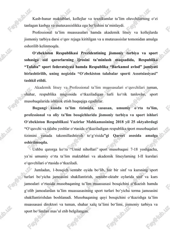 amalga oshorilib kelinmoqda. oʻzbekiston respublikasi prezidentining jismoniy tarbiya va sport sohasiga oid qarorlarning ijrosini ta’minlash maqsadida, respublika “talaba” sport federatsiyasi hamda respublika “barkamol avlod” jamiyati birlashtirilib, uning negizida “oʻzbekiston talabalar sporti assotsiasiyasi” tashkil etildi. akademik litsey va professional ta’lim muassasalari o‘quvchilari tuman, shahar, respublika miqyosida o‘tkaziladigan turli ko‘rik tanlovlar, sport musobaqalarida ishtirok etish huquqiga egadirlar. bugungi kunda ta’lim tizimida, xususan, umumiy oʻrta ta’lim, professional va oliy ta’lim bosqichlarida jismoniy tarbiya va sport ishlari oʻzbekiston respublikasi vazirlar mahkamasining 2018 yil 25 oktyabrdagi “o‘quvchi va talaba yoshlar o‘rtasida o‘tkaziladigan respublika sport musobaqalari tizimini yanada takomillashtirish to‘g‘risida”gi qarori asosida amalga oshirilmoqda. ushbu qarorga ko‘ra “umid nihollari” sport musobaqasi 7-18 yoshgacha, ya’ni umumiy o‘rta ta’lim maktablari va akademik litseylarning i-ii kurslari o‘quvchilari o‘rtasida o‘tkaziladi. jumladan, 1-bosqich sentabr oyida bo‘lib, har bir sinf va kursning sport turlari bo‘yicha jamoasini shakllantirish, sentabr-oktabr oylarida sinf va kurs jamoalari o‘rtasida musobaqaning ta’lim muassasasi bosqichini o‘tkazish hamda g‘olib jamoalardan …