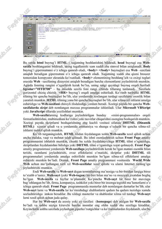 uchun ishlab chiqilgan web-saxifalar to’plami sifatida tushuniladi. world wide web hosil qilish texnologiyasi asosiga gipermatnlar tuzish asos qilib olingan. gipermatn deganda bir biri bilan bog’liq bo’lgan saxifalar majmuasi tushuniladi. bunday tuzilishdagi saxifalar to’plamini uzatish, qabul qilish va ularni boshqarish uchun http (hyper text transfer protocol- giper matnlarni uzatish protokoli) tushunchasi ishlatidi va world wide web xam xuddi shu protokol vositasida faoliyat ko’rsatadi. agarda world wide web asosini http tashkil kilsa, web saxifaning o’zi html (hyper text markup language - gipermatnli xujjatlarni belgilaydigan programma tili) ga asoslangan. html tilida gipermatnli xujjatlarning tuzilishi va formatini aniqlash uchun teg deb nomlangan buyruqlar majmuasi ishlatiladi. web-brouzerlar ushbu buyruqlarni tegishli matnlarga yoki grafik tasvirlarga aylantiradilar xamda ularning kompyuter ekranidagi tasvirlarini xosil qiladilar. bundan tashqari html tili giperko’rsatgichlar orqali web-brouzerga boshqa saxifalarga o’tishni xamda ularning ma’nosini ekranda ko’rsatishni xam tashkillashtirib berishi mumkin. microsoft front page dasturining asosiy oynasida html tugmachasi bosilgan xolatda xosil bo’ladigan quyidagi rasmda …