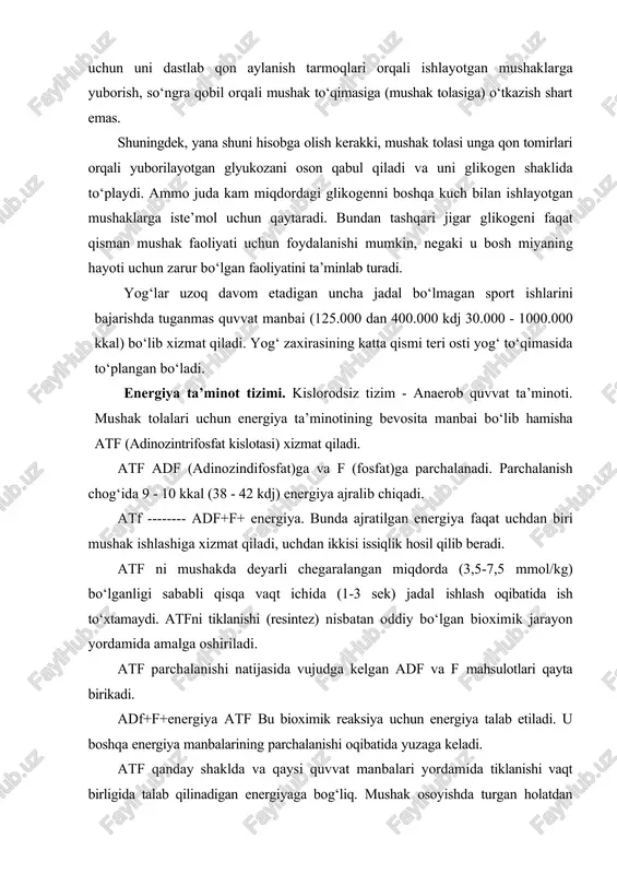t qisman mushak faoliyati uchun foydalanishi mumkin, negaki u bosh miyaning hayoti uchun zarur bo‘lgan faoliyatini ta’minlab turadi. yog‘lar uzoq davom etadigan uncha jadal bo‘lmagan sport ishlarini bajarishda tuganmas quvvat manbai (125.000 dan 400.000 kdj 30.000 - 1000.000 kkal) bo‘lib xizmat qiladi. yog‘ zaxirasining katta qismi teri osti yog‘ to‘qimasida to‘plangan bo‘ladi. energiya ta’minot tizimi. kislorodsiz tizim - anaerob quvvat ta’minoti. mushak tolalari uchun energiya ta’minotining bevosita manbai bo‘lib hamisha atf (adinozintrifosfat kislotasi) xizmat qiladi. atf adf (adinozindifosfat)ga va f (fosfat)ga parchalanadi. parchalanish chog‘ida 9 - 10 kkal (38 - 42 kdj) energiya ajralib chiqadi. atf -------- adf+f+ energiya. bunda ajratilgan energiya faqat uchdan biri mushak ishlashiga xizmat qiladi, uchdan ikkisi issiqlik hosil qilib beradi. atf ni mushakda deyarli chegaralangan miqdorda (3,5-7,5 mmol/kg) bo‘lganligi sababli qisqa vaqt ichida (1-3 sek) jadal ishlash oqibatida ish to‘xtamaydi. atfni tiklanishi (resintez) nisbatan oddiy bo‘lgan bioximik jarayon yordamida amalga oshiriladi. atf parchalanishi natijasida vujudga …
