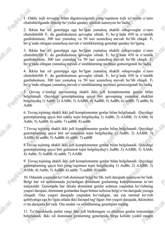 maloq va 50 tasi uzunchoq mevali bo‘lib chiqdi. f2 bo‘g‘inda olingan yumaloq mevali o‘simliklarning nechtasi gomozigotali bo‘ladiq 4. ikkita har xil genotipga ega bo‘lgan yumaloq shaklli oshqovoqlar o‘zaro chatishtirilib f1 da gardishsimon qovoqlar olindi. f2 bo‘g‘inda 450 ta o‘simlik gardishsimon, 300 tasi yumaloq va 50 tasi uzunchoq mevali bo‘lib chiqdi. f2 bo‘g‘inda olingan yumaloq mevali o‘simliklarning nechtasi geterozigotali bo‘ladiq 5. qovoq o‘simligi mevasining shakli ikki juft komplementar genlar bilan belgilanadi. quyidagi genotiplarning qaysi biri qovoqning yumaloq shaklini belgilaydiq 1) aabb; 2) aabb; 3) aabb; 4) aabb; 5) aabb; 6) aabb; 7) aabb; 8) aabb 6. tovuq tojining shakli ikki juft komplementar genlar bilan belgilanadi. quyidagi genotiplarning qaysi biri oddiy tojni belgilaydiq 1) aabb; 2) aabb; 3) aabb; 4) aabb; 5) aabb; 6) aabb; 7) aabb; 8) aabb 7.tovuq tojining shakli ikki juft komplementar genlar bilan belgilanadi. quyidagi genotiplarning qaysi biri no‘xatsimon tojni belgilaydiq 1) aabb; 2) aabb; 3) aabb; 4) …