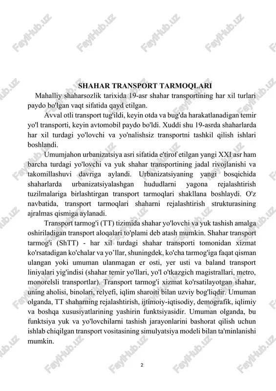 di. xuddi shu 19-asrda shaharlarda har xil turdagi yo'lovchi va yo'nalishsiz transportni tashkil qilish ishlari boshlandi. umumjahon urbanizatsiya asri sifatida e'tirof etilgan yangi xxi asr ham barcha turdagi yo'lovchi va yuk shahar transportining jadal rivojlanishi va takomillashuvi davriga aylandi. urbanizatsiyaning yangi bosqichida shaharlarda urbanizatsiyalashgan hududlarni yagona rejalashtirish tuzilmalariga birlashtirgan transport tarmoqlari shakllana boshlaydi. o'z navbatida, transport tarmoqlari shaharni rejalashtirish strukturasining ajralmas qismiga aylanadi. transport tarmog'i (tt) tizimida shahar yo'lovchi va yuk tashish amalga oshiriladigan transport aloqalari to'plami deb atash mumkin. shahar transport tarmog'i (shtt) - har xil turdagi shahar transporti tomonidan xizmat ko'rsatadigan ko'chalar va yo’llar, shuningdek, ko'cha tarmog'iga faqat qisman ulangan yoki umuman ulanmagan er osti, yer usti va baland transport liniyalari yig'indisi (shahar temir yo'llari, yo'l o'tkazgich magistrallari, metro, monorelsli transportlar). transport tarmog'i xizmat ko'rsatilayotgan shahar, uning aholisi, binolari, relyefi, iqlim sharoiti bilan uzviy bog'liqdir. umuman olganda, tt shaharning rejalashtirish, ijtimoiy-iqtisodiy, demografik, iqlimiy va boshqa xususiyatlarining yashirin funktsiyasidir. …
