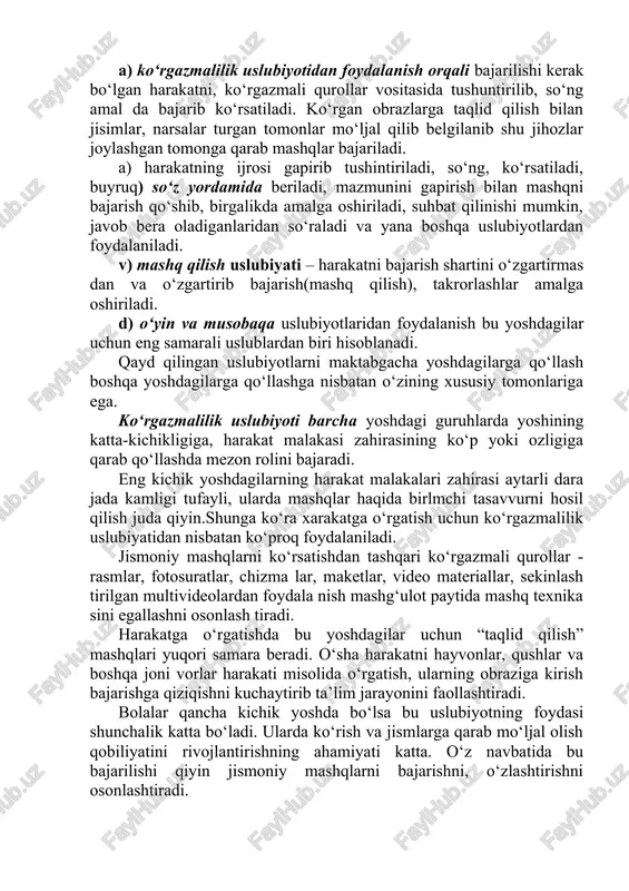 ari uchun ham xos bo‘lib, jismoniy tarbiya ta’limi tizimining barcha bo‘g‘in larida foydalanish maqsadga muvofiq deb qaralmoqda. bolalarni harakatga o‘rgatish uslubiyotlari. bolani harakatga o‘rgatishda ko‘rgazmalilik, so‘zdan foydalanish, mashq qilish , o‘yin va musobaqa uslubiyotlaridan foydalaniladi. a) ko‘rgazmalilik uslubiyotidan foydalanish orqali bajarilishi kerak bo‘lgan harakatni, ko‘rgazmali qurollar vositasida tushuntirilib, so‘ng amal da bajarib ko‘rsatiladi. ko‘rgan obrazlarga taqlid qilish bilan jisimlar, narsalar turgan tomonlar mo‘ljal qilib belgilanib shu jihozlar joylashgan tomonga qarab mashqlar bajariladi. a) harakatning ijrosi gapirib tushintiriladi, so‘ng, ko‘rsatiladi, buyruq) so‘z yordamida beriladi, mazmunini gapirish bilan mashqni bajarish qo‘shib, birgalikda amalga oshiriladi, suhbat qilinishi mumkin, javob bera oladiganlaridan so‘raladi va yana boshqa uslubiyotlardan foydalaniladi. v) mashq qilish uslubiyati – harakatni bajarish shartini o‘zgartirmas dan va o‘zgartirib bajarish(mashq qilish), takrorlashlar amalga oshiriladi. d) o‘yin va musobaqa uslubiyotlaridan foydalanish bu yoshdagilar uchun eng samarali uslublardan biri hisoblanadi. qayd qilingan uslubiyotlarni maktabgacha yoshdagilarga qo‘llash boshqa yoshdagilarga qo‘llashga nisbatan o‘zining xususiy tomonlariga ega. ko‘rgazmalilik …