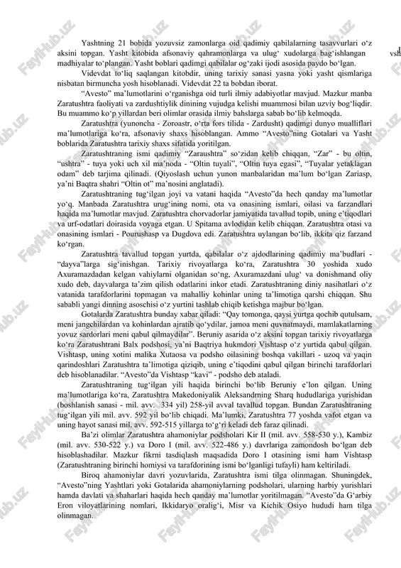 ri vujudga keldi (a.mahkam, m.ishoqov). “avesto” va zaratushtra. 1755-1761 yillarda fransuz olimi anketil dyuperron hindistonning gujorot viloyatida eron zardushtiylarining avlodlari - parslarning urf-odatlari va diniy marosimlari bilan tanishib chiqqan. eng muhimi shundan iboratki, dyuperron parslarning diniy yozuvlarini o‘qishga muyassar bo‘lgan. a.dyuperron yurtiga qaytgandan so‘ng, 1771 yilda “avesto”ni tarjima qilgan. xix va xx asrning boshlarida esa “avesto”ning yangi tarjimalari vujudga kelgan. dastlabki “avesto” 21 ta kitobdan iborat bo‘lgan. lekin bizgacha uning ayrim qismlari yetib kelgan: yasna- “qurbonlik keltirish”, visprat - “barcha hukmronlar”, yasht - “qadrlash”, “ulug‘lash”, videvdat - “devlarga qarshi qonun”. bularning hammasi sosoniylar davrida tahrir qilingan. ■ - u g yasna kitobi 72 bobni o‘z ichiga olib, ulardan 17 tasi “gotalar”, ya’ni zardushtiylar payg‘ambari zaratushtraning “muqaddas qo‘shiqlari”, uning diniy nasihatlaridan iborat. gotalarni zaratushtra sosoniylar davri (iii-vii asrlar)dan bir necha asrlar avval yaratgan. ajablanarli tomoni shundaki, ilk o‘rta asrlarda “avesto” tushunarsiz mavhum tilga aylanganligiga qaramay zaratushtraning noma’lum so‘zlari va nasihatlari yasna …