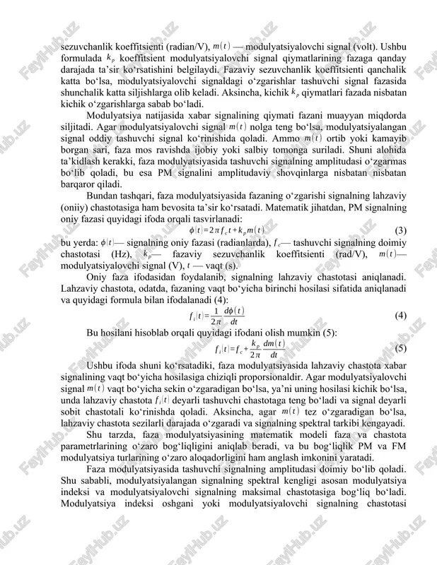 amalda modulyatsiyalovchi signalning chastotasi tashuvchi signalga nisbatan ancha past bo‘lib, bu uning spektrda joylashishini aniqlashda va qabul qilgich qurilmalarining murakkabligini pasaytirishda muhim ahamiyat kasb etadi. modulyatsiya jarayoni modulyatsiyalovchi signal yordamida tashuvchi signalning ma’lum bir parametrini — amplituda, chastota yoki fazani — ma’lum qonuniyat asosida o‘zgartirishni nazarda tutadi. faza modulyatsiyalangan signal ifodasi. faza modulyatsiyasida axborot signalining qiymatlari tashuvchi signalning fazasiga to‘g‘ridan-to‘g‘ri ta’sir qiladi. bunda modulyatsiyalangan signal umumiy ko‘rinishda (2) tarzida ifodalanadi. bu yerda — modulyatsiyalangan signalning amplitudasi (volt), — tashuvchi signalning asosiy chastotasi (hz), — vaqt (sekund), — fazaviy sezuvchanlik koeffitsienti (radian/v), — modulyatsiyalovchi signal (volt). ushbu formulada koeffitsient modulyatsiyalovchi signal qiymatlarining fazaga qanday darajada ta’sir ko‘rsatishini belgilaydi. fazaviy sezuvchanlik koeffitsienti qanchalik katta bo‘lsa, modulyatsiyalovchi signaldagi o‘zgarishlar tashuvchi signal fazasida shunchalik katta siljishlarga olib keladi. aksincha, kichik qiymatlari fazada nisbatan kichik o‘zgarishlarga sabab bo‘ladi. modulyatsiya natijasida xabar signalining qiymati fazani muayyan miqdorda siljitadi. agar modulyatsiyalovchi signal nolga teng bo‘lsa, modulyatsiyalangan signal …