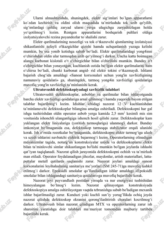apparatlariga xizmat ko’rsatish ishlaridir. ana shu qurilmalarga xizmat ko‘rsatish uchun jalb qilinadigan xodimlar ularni belgilangan tartibda ishlatish yuzasidan ishlab chiqarish ta’limini o`tashlari va imtihonlarni muvaffaqiyatli topshirganlaridan keyin tegishli guvohnoma olishlari kerak. guvohnomada ularga xodimlarning malaka guruhiga muvofiq xavfsizlik texnikasidan berilgan malakasi ko‘rsatilmog‘i lozim. ishlab chiqariladigan barcha defektoskopik qurilmalar va asboblardagi izolatsiyalanmagan tok o‘tkazuvchi qismlar har qanday kuchlanishda ham tasodifan tegib ketishdan himoyalangan bo‘lishi zarur. izolayatsiyalanmagan simlar va elektr sxemalari korpuslar bilan ixotalanmog‘i darkor. qurilma va asboblar korpuslari majburiy ravishda yerga ulanishi kerak. rentgen apparatlarida 1000 v dan katta kuchlanishli zanjirlar mavjud bo'lib, bu kuchlanish rentgen trubkalariga uzatiladi. ularni almashtirishda, shuningdek, elektr sig‘imlari bo`lgan apparatlarni ko`zdan kechirish va oldini olish maqsadida ta’mirlashda tok uzib qo'yilib, sig‘imlardagi qoldiq zaryad ularni yerga ulagichga zaryadsizlagan holda yo‘qotilmog‘i lozim. rentgen apparatlarini boshqarish pultlari oldiga izolyatsiyalovchi rezina poyandozlar to`shalishi zarur. elektr qurilmalarining nosozligi va tok o‘tkazuvchi qismlarning izolatsiyasi shikastlanishi tufayli o'tkazgichlar qizishi hamda uchqunlanish yuzaga kelishi …