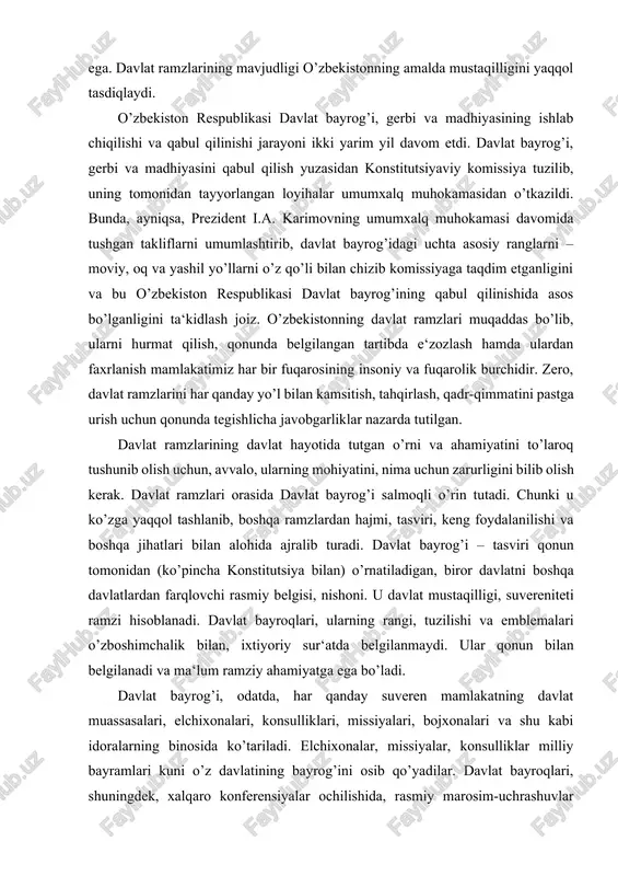 an va asosiy qonun – konstitutsiyaning 5-moddasida mustahkamlangan davlat ramzlari – bayrog’i, gerbi va madhiyasiga ega. davlat ramzlarining mavjudligi o’zbekistonning amalda mustaqilligini yaqqol tasdiqlaydi. o’zbekiston respublikasi davlat bayrog’i, gerbi va madhiyasining ishlab chiqilishi va qabul qilinishi jarayoni ikki yarim yil davom etdi. davlat bayrog’i, gerbi va madhiyasini qabul qilish yuzasidan konstitutsiyaviy komissiya tuzilib, uning tomonidan tayyorlangan loyihalar umumxalq muhokamasidan o’tkazildi. bunda, ayniqsa, prezident i.a. karimovning umumxalq muhokamasi davomida tushgan takliflarni umumlashtirib, davlat bayrog’idagi uchta asosiy ranglarni – moviy, oq va yashil yo’llarni o’z qo’li bilan chizib komissiyaga taqdim etganligini va bu o’zbekiston respublikasi davlat bayrog’ining qabul qilinishida asos bo’lganligini ta‘kidlash joiz. o’zbekistonning davlat ramzlari muqaddas bo’lib, ularni hurmat qilish, qonunda belgilangan tartibda e‘zozlash hamda ulardan faxrlanish mamlakatimiz har bir fuqarosining insoniy va fuqarolik burchidir. zero, davlat ramzlarini har qanday yo’l bilan kamsitish, tahqirlash, qadr-qimmatini pastga urish uchun qonunda tegishlicha javobgarliklar nazarda tutilgan. davlat ramzlarining davlat hayotida tutgan o’rni va ahamiyatini …