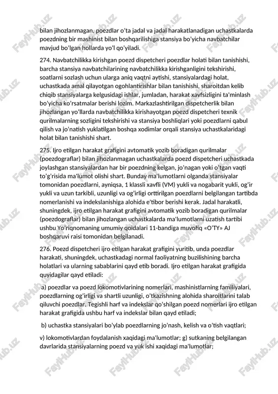 lan jihozlangan hamda kam faoliyatli uchastkalarda, bir mashinist bilan xizmat ko’rsatiladigan poezdlar harakati tartibi va bunday uchastkalarning ro’yxati «o’ty» aj boshqaruvi raisi tomonidan belgilanadi. dispetcherlik markazlashtirish bilan jihozlanmagan, poezdlar o’ta jadal va jadal harakatlanadigan uchastkalarda poezdning bir mashinist bilan boshqarilishiga stansiya bo’yicha navbatchilar mavjud bo’lgan hollarda yo’l qo’yiladi. 274. navbatchilikka kirishgan poezd dispetcheri poezdlar holati bilan tanishishi, barcha stansiya navbatchilarining navbatchilikka kirishganligini tekshirishi, soatlarni sozlash uchun ularga aniq vaqtni aytishi, stansiyalardagi holat, uchastkada amal qilayotgan ogohlantirishlar bilan tanishishi, sharoitdan kelib chiqib stansiyalarga kelgusidagi ishlar, jumladan, harakat xavfsizligini ta'minlash bo’yicha ko’rsatmalar berishi lozim. markazlashtirilgan dispetcherlik bilan jihozlangan yo’llarda navbatchilikka kirishayotgan poezd dispetcheri texnik qurilmalarning sozligini tekshirishi va stansiya boshliqlari yoki poezdlarni qabul qilish va jo’natish yuklatilgan boshqa xodimlar orqali stansiya uchastkalaridagi holat bilan tanishishi shart. 275. ijro etilgan harakat grafigini avtomatik yozib boradigan qurilmalar (poezdograflar) bilan jihozlanmagan uchastkalarda poezd dispetcheri uchastkada joylashgan stansiyalardan har bir poezdning kelgan, jo’nagan yoki o’tgan vaqti …
