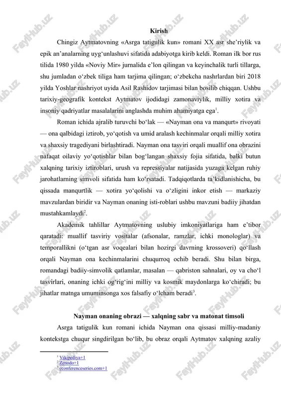 tasvirlari, onaning ichki og‘rig‘ini milliy va kosmik maydonlarga ko‘chiradi; bu jihatlar matnga umuminsonga xos falsafiy o‘lcham beradi[footnoteref:3]. [3: econferenceseries.com+1] nayman onaning obrazi — xalqning sabr va matonat timsoli asrga tatigulik kun romani ichida nayman ona qissasi milliy-madaniy kontekstga chuqur singdirilgan bo‘lib, bu obraz orqali aytmatov xalqning azaliy dardlarini, sabr va matonat fazilatlarini timsol sifatida shakllantiradi. nayman ona — fasl va zamon sinovlariga bardosh bera olgan ona, yo‘qotish va umid oralig‘idagi ruhiy kurashni ramziy obrazida gavdalanadi. birinchidan, nayman onaning sabri — qattiq yo‘qotishlar va beqarorliklar davrida davom etgan ichki chidamliligi bilan ifodalanadi. romanda aytilishicha, nayman ona uzoq va mashaqqatli izlanishlardan so‘ng, har xil geografik chegara va jihozlar orasidan o‘g‘lini izlab topishga intiladi. bu tafsilotni roman matnida quyidagicha topish mumkin: “ona … uzoq qidirdi … o‘g‘lining nomini takror takror chaqirdi; ammo manqurt bo‘lib qolgan o‘g‘li uni tanimadi” (aytmatov, asil rashidov tarjimasi, toshkent, 2018)[footnoteref:4]. [4: marifatziyo.uz+1] bu sahna ona qat’iyatini va sabr majmuasini …