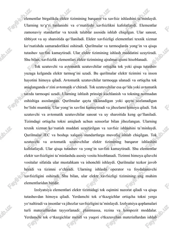 g‘in va shikastlanish xavfini kamaytiradi. izolyatsiya qoplamalari to‘g‘ri tok yo‘nalishini ta’minlaydi va qisqa tutashuvni oldini oladi. yerdamchi tok o‘tkazgichlar tokni yerga yo‘naltirib, tizimni xavfsiz qiladi. tok himoya relalari tok o‘tishining normadan oshishini aniqlaydi va uzatuvchini ishga tushiradi. shu elementlar birgalikda elektr tizimining barqaror va xavfsiz ishlashini ta’minlaydi. ularning to‘g‘ri tanlanishi va o‘rnatilishi xavfsizlikni kafolatlaydi. elementlar zamonaviy standartlar va texnik talablar asosida ishlab chiqilgan. ular sanoat, tibbiyot va uy sharoitida qo‘llaniladi. elektr xavfsizligi elementlari texnik xizmat ko‘rsatishda samaradorlikni oshiradi. qurilmalar va tarmoqlarda yong‘in va qisqa tutashuv xavfini kamaytiradi. ular elektr tizimining ishlash muddatini uzaytiradi. shu bilan, xavfsizlik elementlari elektr tizimining ajralmas qismi hisoblanadi. tok uzatuvchi va avtomatik uzatuvchilar ortiqcha tok yoki qisqa tutashuv yuzaga kelganda elektr tarmog‘ini uzadi. bu qurilmalar elektr tizimini va inson hayotini himoya qiladi. avtomatik uzatuvchilar tarmoqqa ulanadi va ortiqcha tok aniqlanganda o‘zini avtomatik o‘chiradi. tok uzatuvchilar esa qo‘lda yoki avtomatik tarzda tarmoqni uzadi. ularning ishlash prinsipi kuchlanish …