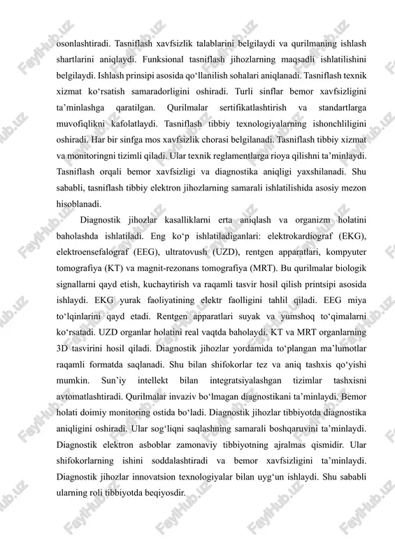 ush qurilmalari mavjud. xavf darajasi bo‘yicha a, b va c sinflarga bo‘linadi. a sinf — minimal xavfli, laboratoriya o‘lchov asboblari kiradi. b sinf — o‘rta xavfli, masalan, bemor monitorlari. c sinf — yuqori xavfli, yurak stimulyatori va sun’iy nafas apparatlari kiradi. tasniflash qurilmaning sertifikatlash va texnik xizmat ko‘rsatish jarayonini osonlashtiradi. tasniflash xavfsizlik talablarini belgilaydi va qurilmaning ishlash shartlarini aniqlaydi. funksional tasniflash jihozlarning maqsadli ishlatilishini belgilaydi. ishlash prinsipi asosida qo‘llanilish sohalari aniqlanadi. tasniflash texnik xizmat ko‘rsatish samaradorligini oshiradi. turli sinflar bemor xavfsizligini ta’minlashga qaratilgan. qurilmalar sertifikatlashtirish va standartlarga muvofiqlikni kafolatlaydi. tasniflash tibbiy texnologiyalarning ishonchliligini oshiradi. har bir sinfga mos xavfsizlik chorasi belgilanadi. tasniflash tibbiy xizmat va monitoringni tizimli qiladi. ular texnik reglamentlarga rioya qilishni ta’minlaydi. tasniflash orqali bemor xavfsizligi va diagnostika aniqligi yaxshilanadi. shu sababli, tasniflash tibbiy elektron jihozlarning samarali ishlatilishida asosiy mezon hisoblanadi. diagnostik jihozlar kasalliklarni erta aniqlash va organizm holatini baholashda ishlatiladi. eng ko‘p ishlatiladiganlari: elektrokardiograf (ekg), elektroensefalograf (eeg), …
