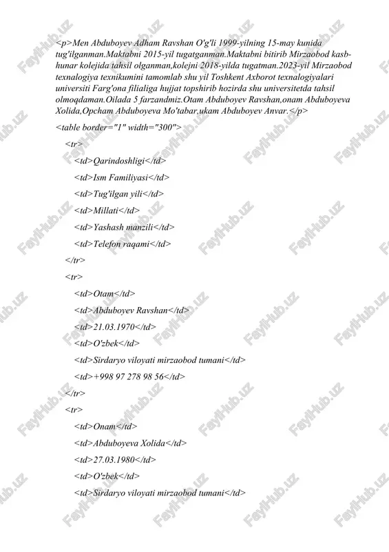 023-yil mirzaobod texnalogiya texnikumini tamomlab shu yil toshkent axborot texnalogiyalari universiti farg'ona filialiga hujjat topshirib hozirda shu universitetda tahsil olmoqdaman.qilada 5 farzandmiz.otam abduboyev ravshan,onam abduboyeva xolida,opcham abduboyeva mo"tabar,ukam abduboyev anvar. qarindoshligi ism familiyasi tug'ilgan yili millati yashash manzili telefon ragami otam abduboyev ravshan 21.@3.1970 0" zbek sirdaryo viloyati mirzaobod tumani 4998 97 278 98 56 onam 01.06.2024 2 g wownuodrer ee eunhs8esrse onam abduboyeva xolida 27 03.0 (a> 0° zbek sirdaryo viloyati mirzaobod tumani 4998 93 589 19 11 opcham abduboyeva mo" tabar 0b.09.1997 0"zbek sirdaryo viloyati mirzaobod tumani 4+998 99 329 68 97 ukam abduboyev anvar 13.@1.2001 0" zbek sirdaryo viloyati mirzaobod tumani 4998 94 921 31 33 sssvag abduboyev adham co dain abduboyev adhamning ma'lumotnomasti ~ men abduboyev adham ravshan o'g'li 1999-yilning 15-may kunida tug'ilganman maktabni 2015-yil tugatganman maktabni bitirib mirzaobod kasb-hunar kolejida tahsil olganman,kolejni 2018-yilda ‘tugatman.2023-yil mirzaobod texnalogiya texnikumini tamomlab shu yil toshkent axborot texnalogiyalari universiti farg‘ona …