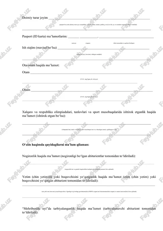 a, viloyat, shahar, tuman, qishloq, ovul, ko‘cha, uy va xonadon raqami) to‘liq ko‘rsatiladi) ______________________________________________________________________________________________ pasport (id karta) ma’lumotlarim: ________ _____________, ________________________________________ (seriya) (raqam) (kim tomonidan va qachon berilgan) ish stajim (mavjud bo‘lsa) ___________________________________________________________________ (oxirgi ish joyi, lavozimi, ishlagan muddati) ______________________________________________________________________________________________ ota-onam haqida ma’lumot: otam _________________________________________________________________________________________ (f.i.o., tug‘ilgan yili, ish joyi) _________________________________________________________________________________________________________________________________________________ onam _________________________________________________________________________________________ (f.i.o., tug‘ilgan yili, ish joyi) _________________________________________________________________________________________________________________________________________________ xalqaro va respublika olimpiadalari, tanlovlari va sport musobaqalarida ishtirok etganlik haqida ma’lumot (ishtirok etgan bo‘lsa): ______________________________________________________________________________________________ (olimpiada fani, tanlov ixtisosligi, sport musobaqasi turi va o‘tkazilgan sanasi, egallangan o‘rin) ______________________________________________________________________________________________ o‘zim haqimda quyidagilarni ma’lum qilaman: nogironlik haqida ma’lumot (nogironligi bo‘lgan abiturientlar tomonidan to‘ldiriladi): _________________________________________________________________________________________________________________________________________________________________________________________________________________________________________________ (nogironlik turi va guruhi (nogironlikni tasdiqlovchi
