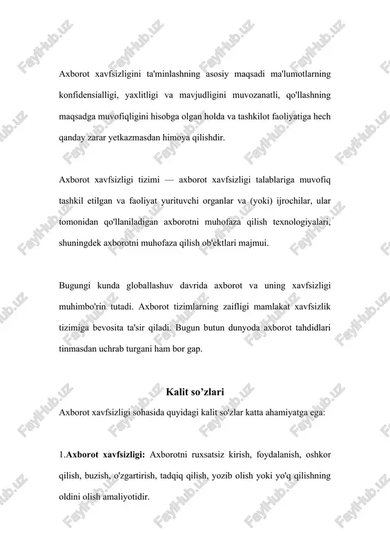h, tadqiq qilish, yozib olish yoki yo'q qilishning oldini olish amaliyotidir. 2. konfidensiallik: ma'lumotlarning maxfiy saqlanishi va unga ruxsatsiz kirishning oldini olish. 3. yaxlitlik: ma'lumotning asl holatiga mosligi, ya'ni uning buzilmasligi yoki o'zgartirilmasligi. 4.mavjudlik: ma'lumotning doimiy mavjud bo'lishi va kerakli vaqtda ulash imkoniyati. 5.rad etishning imkonsizligi: har qanday murosaga yo'l qo'yishning oldini olish. 6.kibernetika: axborot xavfsizligi sohasida kiber xavfsizlik muhim bo'lib, bu axborot tizimlarning zaifligi mamlakat xavfsizlik tizimiga bevosita ta'sir qiladi. 7. axborot kompyuter: axborotni elektron shaklda saqlash, qayta ishlash, uzatish va boshqa amallar uchun foydalaniladigan kompyuter tizimlari. 8.axborot tizimlar: axborotni saqlash, uzatish, qayta ishlash va boshqa amallar uchun tuzilgan tizimlar. bu kalit so'zlar axborot xavfsizligi sohasida muhim bo'lib, ularning to'g'ri tushunilishi va qo'llanilishi axborot xavfsizligini ta'minlashda muhim ahamiyatga ega. asosiy qism axborot xavfsizligi – tasodifiy va atayin qilingan hujumlardan himoyalanish. axborot xavfsizligi ko‗p qirrali faoliyat sohasi bo‗lib, unga faqat tizimli va kompleks yondashuv muvaffaqiyat keltirishi mumkin. o’zbekiston respublikasining 2002-yil …